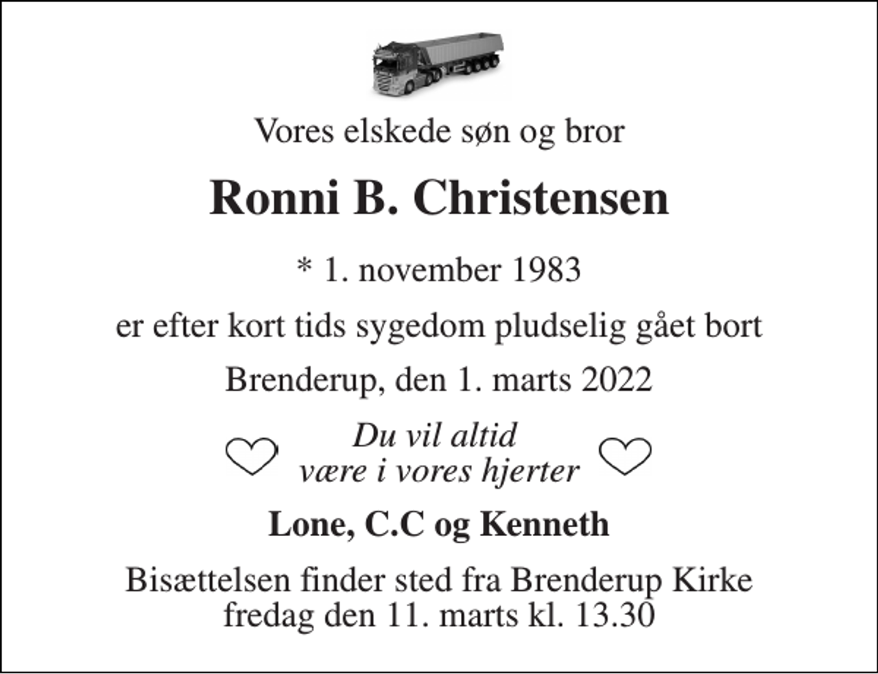 <p>Vores elskede søn og bror<br />Ronni B. Christensen<br />*​ 1. november 1983<br />er efter kort tids sygedom pludselig gået bort<br />Brenderup, den 1. marts 2022<br />Du vil altid være i vores hjerter<br />Lone, C.C og Kenneth<br />Bisættelsen​ finder sted fra Brenderup Kirke​ fredag den 11. marts​ kl. 13.30</p>