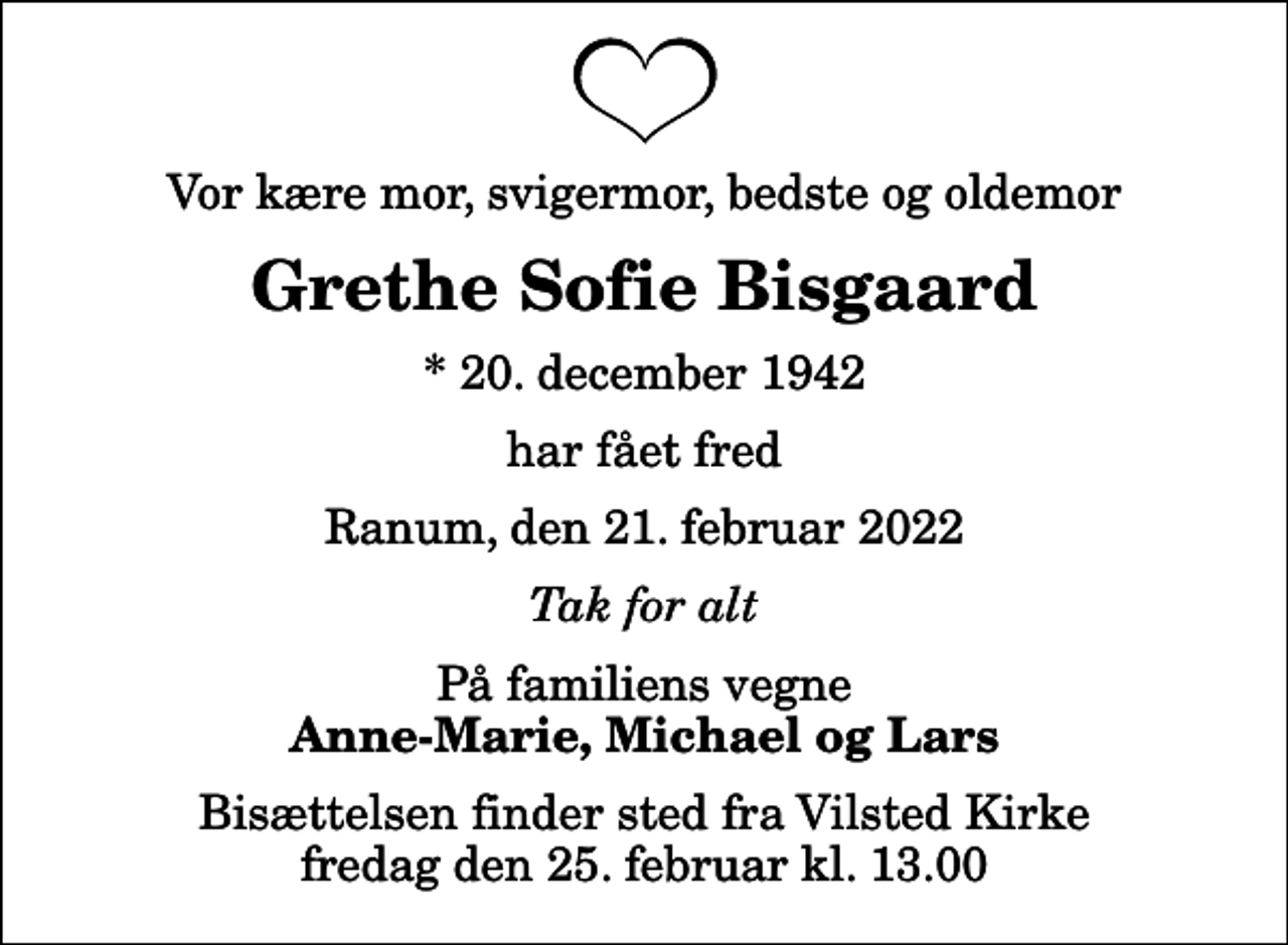 <p>Vor kære mor, svigermor, bedste og oldemor<br />Grethe Sofie Bisgaard<br />* 20. december 1942<br />har fået fred<br />Ranum, den 21. februar 2022<br />Tak for alt<br />På familiens vegne<br />Anne-Marie, Michael og Lars<br />Bisættelsen finder sted fra Vilsted Kirke fredag den 25. februar kl. 13.00</p>