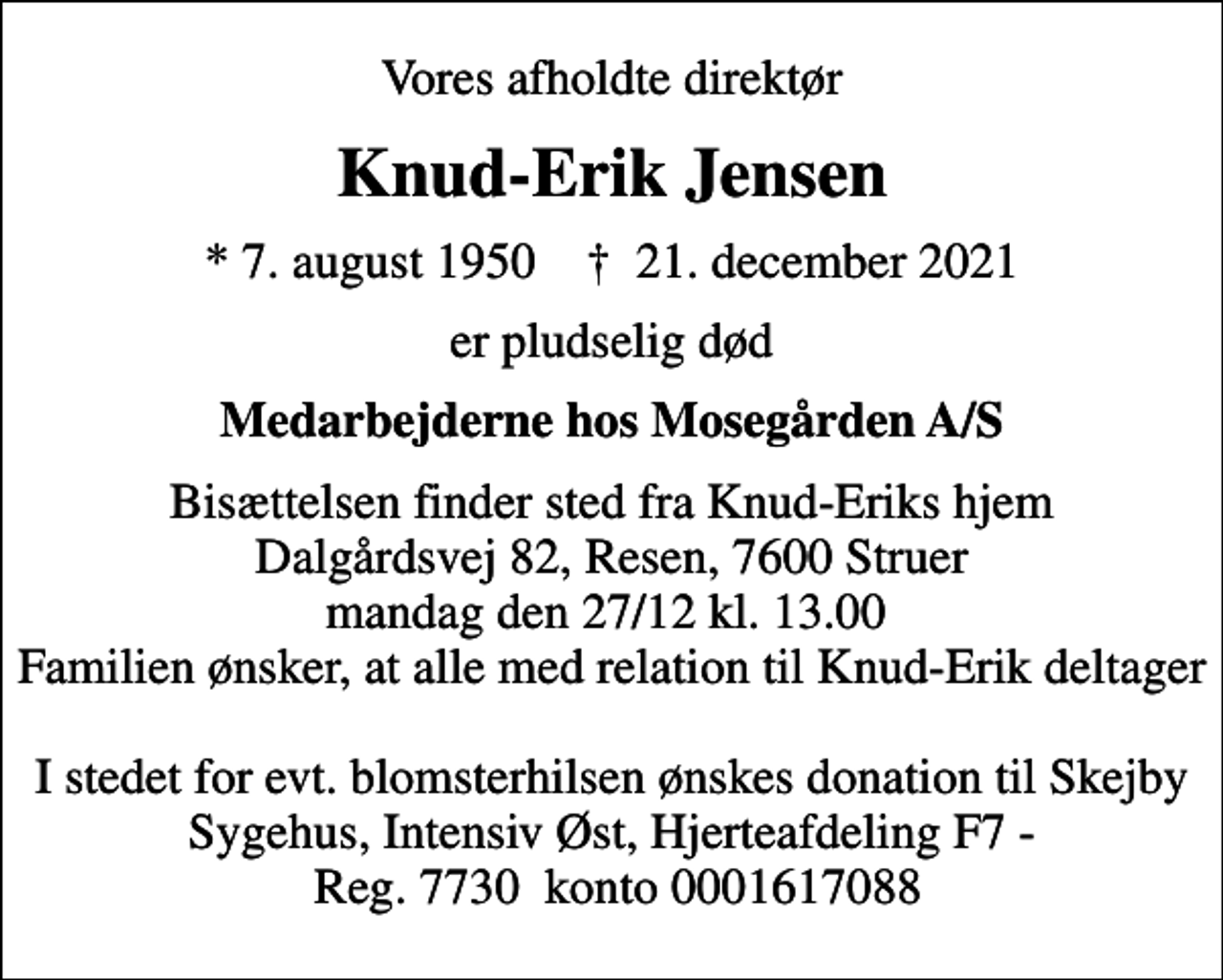 <p>Vores afholdte direktør<br />Knud-Erik Jensen<br />* 7. august 1950 ✝ 21. december 2021<br />er pludselig død<br />Medarbejderne hos Mosegården A/S<br />Bisættelsen finder sted fra Knud-Eriks hjem Dalgårdsvej 82, Resen, 7600 Struer mandag den 27/12 kl. 13.00 Familien ønsker, at alle med relation til Knud-Erik deltager I stedet for evt. blomsterhilsen ønskes donation til Skejby Sygehus, Intensiv Øst, Hjerteafdeling F7 - Reg. 7730 konto 0001617088</p>