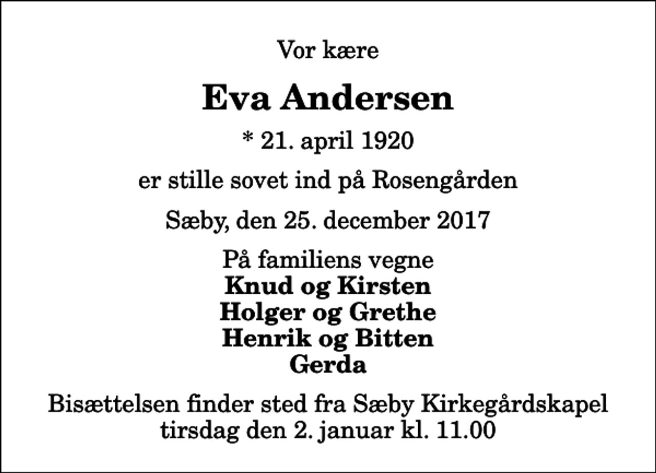 <p>Vor kære<br />Eva Andersen<br />* 21. april 1920<br />er stille sovet ind på Rosengården<br />Sæby, den 25. december 2017<br />På familiens vegne<br />Knud og Kirsten Holger og Grethe Henrik og Bitten Gerda<br />Bisættelsen finder sted fra Sæby Kirkegårdskapel tirsdag den 2. januar kl. 11.00</p>