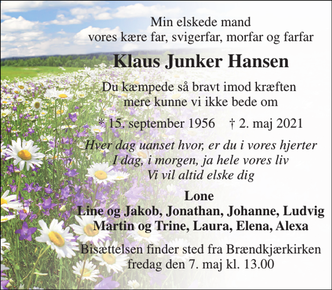 <p>Min elskede mand vores kære far, svigerfar, morfar og farfar<br />Klaus Junker Hansen<br />Du kæmpede så bravt imod kræften mere kunne vi ikke bede om<br />*​ 15. september 1956​ †​ 2. maj 2021<br />Hver dag uanset hvor, er du i vores hjerter I dag, i morgen, ja hele vores liv Vi vil altid elske dig<br />Lone Line og Jakob, Jonathan, Johanne, Ludvig Martin og Trine, Laura, Elena, Alexa<br />Bisættelsen​ finder sted fra Brændkjærkirken​ fredag den 7. maj​ kl. 13.00</p>
