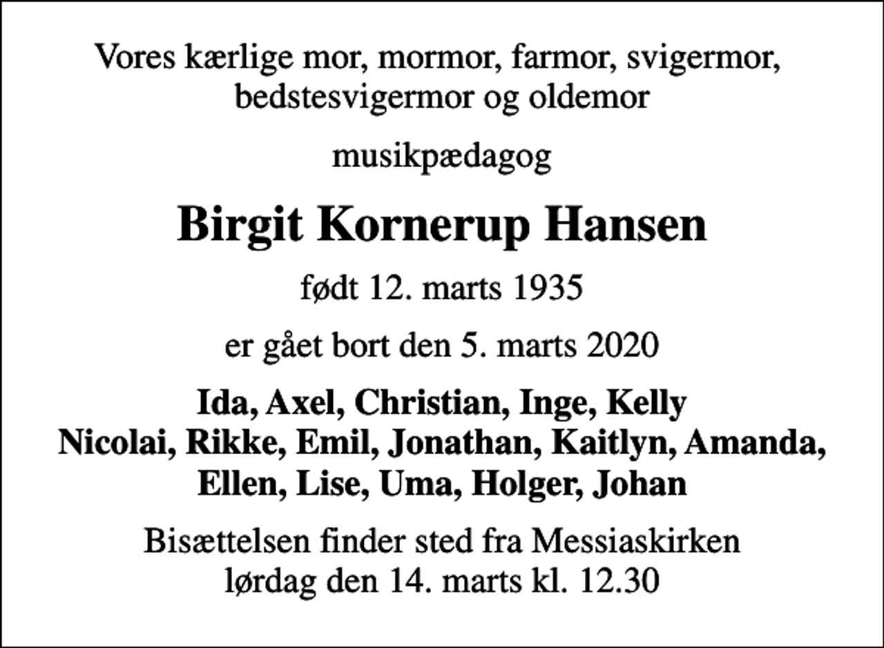 <p>Vores kærlige mor, mormor, farmor, svigermor, bedstesvigermor og oldemor<br />musikpædagog<br />Birgit Kornerup Hansen<br />født 12. marts 1935<br />er gået bort den 5. marts 2020<br />Ida, Axel, Christian, Inge, Kelly Nicolai, Rikke, Emil, Jonathan, Kaitlyn, Amanda, Ellen, Lise, Uma, Holger, Johan<br />Bisættelsen finder sted fra Messiaskirken lørdag den 14. marts kl. 12.30</p>