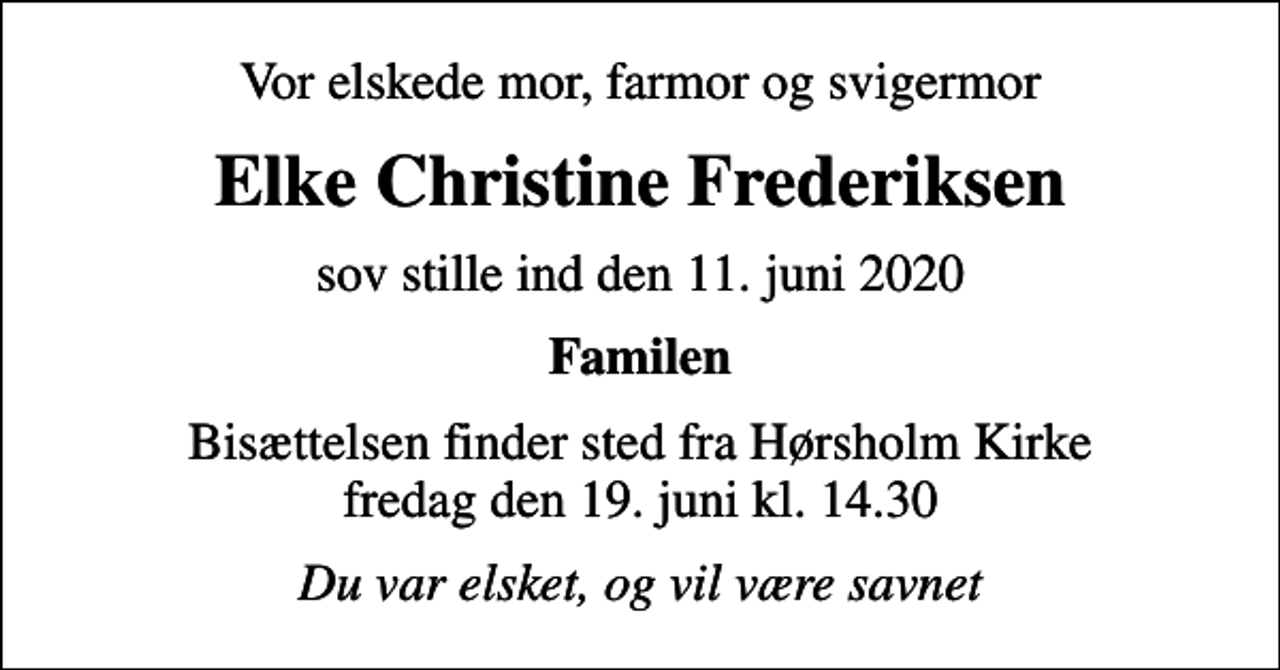 <p>Vor elskede mor, farmor og svigermor<br />Elke Christine Frederiksen<br />sov stille ind den 11. juni 2020<br />Familen<br />Bisættelsen finder sted fra Hørsholm Kirke fredag den 19. juni kl. 14.30<br />Du var elsket, og vil være savnet</p>