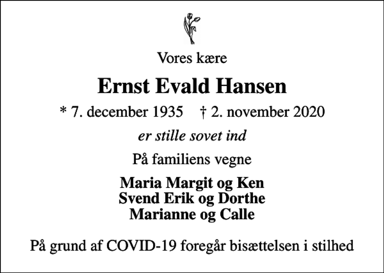 <p>Vores kære<br />Ernst Evald Hansen<br />* 7. december 1935 ✝ 2. november 2020<br />er stille sovet ind<br />På familiens vegne<br />Maria Margit og Ken Svend Erik og Dorthe Marianne og Calle<br />På grund af COVID-19 foregår bisættelsen i stilhed</p>