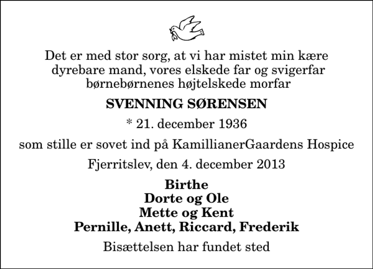 <p>Det er med stor sorg, at vi har mistet min kære dyrebare mand, vores elskede far og svigerfar børnebørnenes højtelskede morfar<br />Svenning Sørensen<br />* 21. december 1936<br />som stille er sovet ind på KamillianerGaardens Hospice<br />Fjerritslev, den 4. december 2013<br />Birthe Dorte og Ole Mette og Kent Pernille, Anett, Riccard, Frederik<br />Bisættelsen har fundet sted</p>