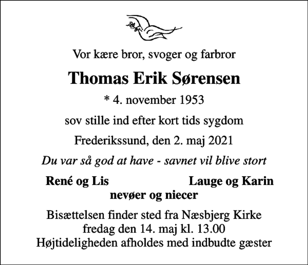 <p>Vor kære bror, svoger og farbror<br />Thomas Erik Sørensen<br />* 4. november 1953<br />sov stille ind efter kort tids sygdom<br />Frederikssund, den 2. maj 2021<br />Du var så god at have - savnet vil blive stort<br />René og Lis<br />Lauge og Karin<br />Bisættelsen finder sted fra Næsbjerg Kirke fredag den 14. maj kl. 13.00 Højtideligheden afholdes med indbudte gæster</p>