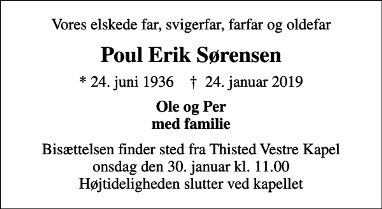 <p>Vores elskede far, svigerfar, farfar og oldefar<br />Poul Erik Sørensen<br />* 24. juni 1936 ✝ 24. januar 2019<br />Ole og Per med familie<br />Bisættelsen finder sted fra Thisted Vestre Kapel onsdag den 30. januar kl. 11.00 Højtideligheden slutter ved kapellet</p>