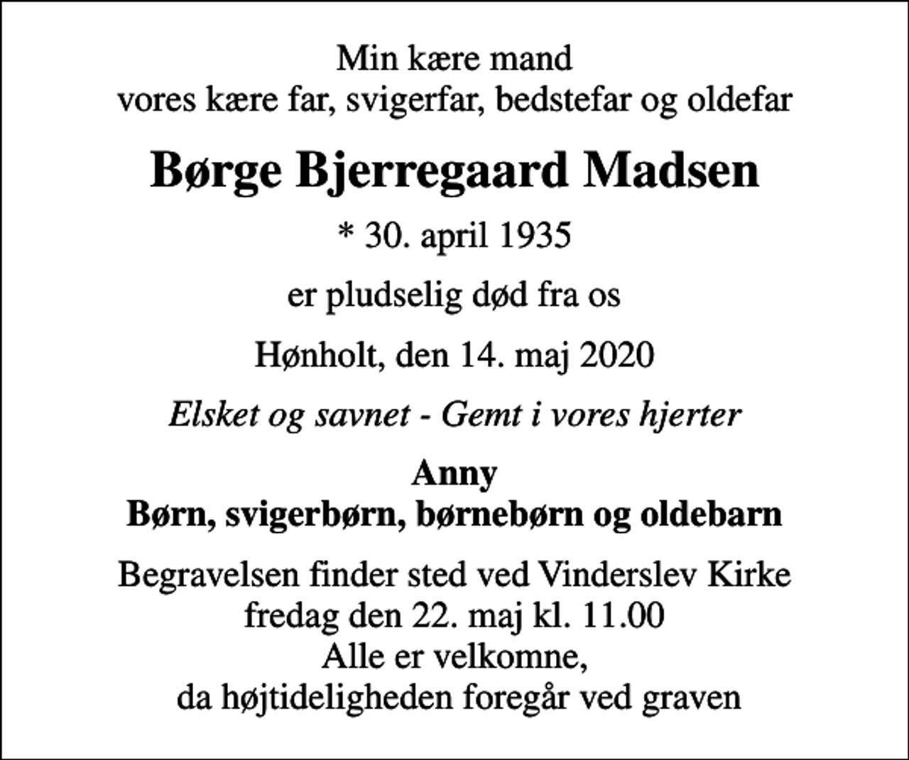 <p>Min kære mand vores kære far, svigerfar, bedstefar og oldefar<br />Børge Bjerregaard Madsen<br />* 30. april 1935<br />er pludselig død fra os<br />Hønholt, den 14. maj 2020<br />Elsket og savnet - Gemt i vores hjerter<br />Anny Børn, svigerbørn, børnebørn og oldebarn<br />Begravelsen finder sted ved Vinderslev Kirke fredag den 22. maj kl. 11.00 Alle er velkomne, da højtideligheden foregår ved graven</p>