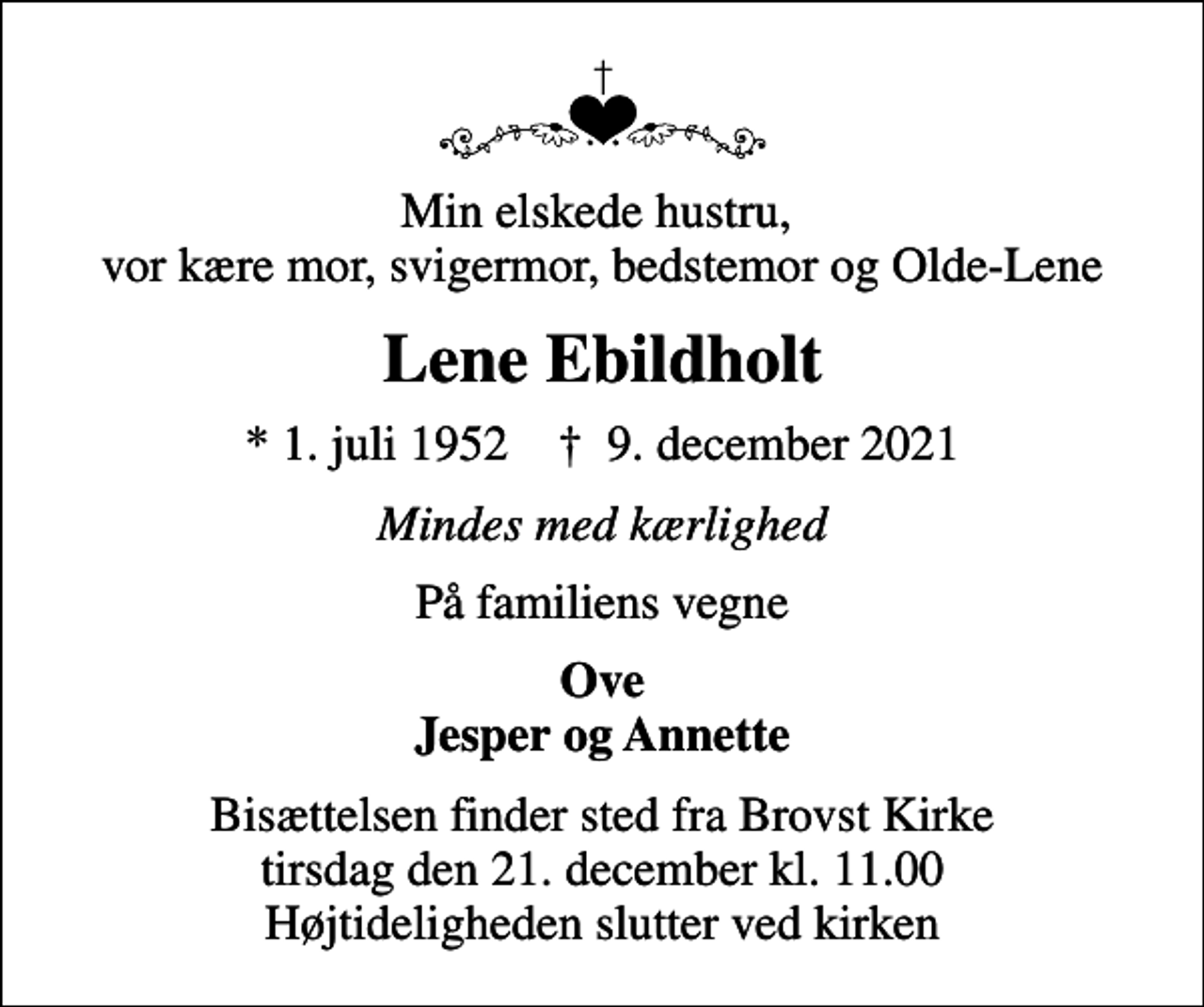 <p>Min elskede hustru, vor kære mor, svigermor, bedstemor og Olde-Lene<br />Lene Ebildholt<br />* 1. juli 1952 ✝ 9. december 2021<br />Mindes med kærlighed<br />På familiens vegne<br />Ove Jesper og Annette<br />Bisættelsen finder sted fra Brovst Kirke tirsdag den 21. december kl. 11.00 Højtideligheden slutter ved kirken</p>