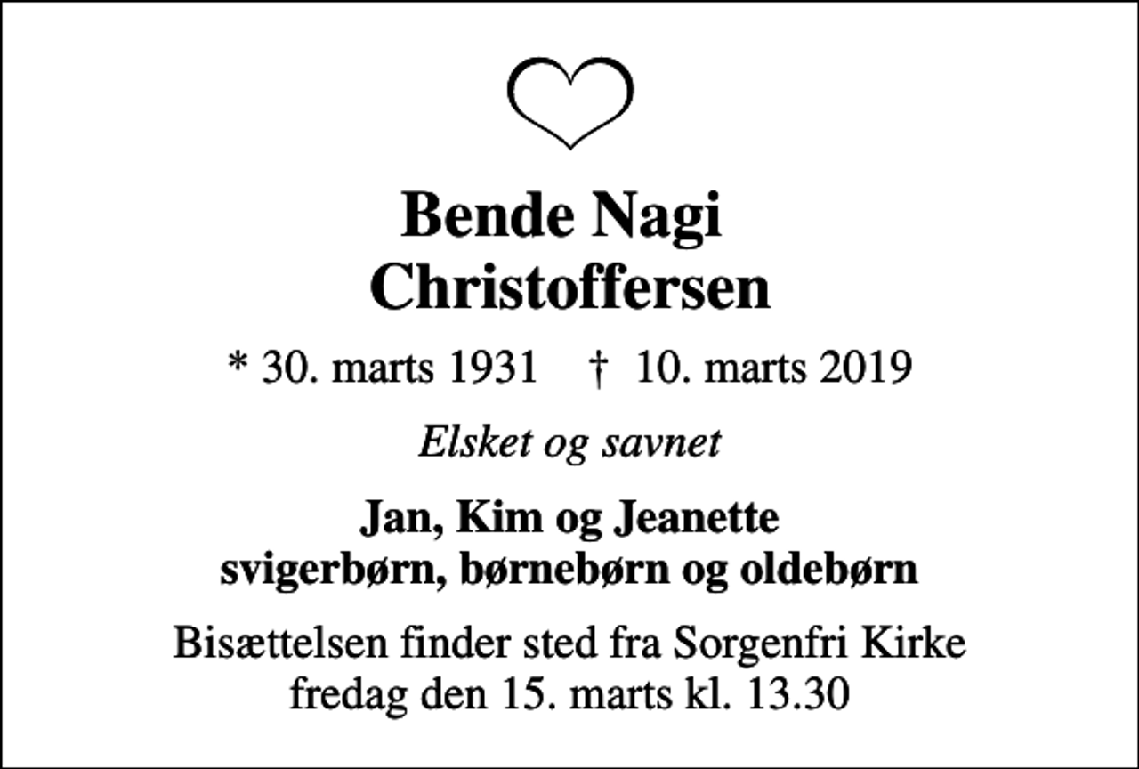 <p>Bende Nagi Christoffersen<br />* 30. marts 1931 ✝ 10. marts 2019<br />Elsket og savnet<br />Jan, Kim og Jeanette svigerbørn, børnebørn og oldebørn<br />Bisættelsen finder sted fra Sorgenfri Kirke fredag den 15. marts kl. 13.30</p>