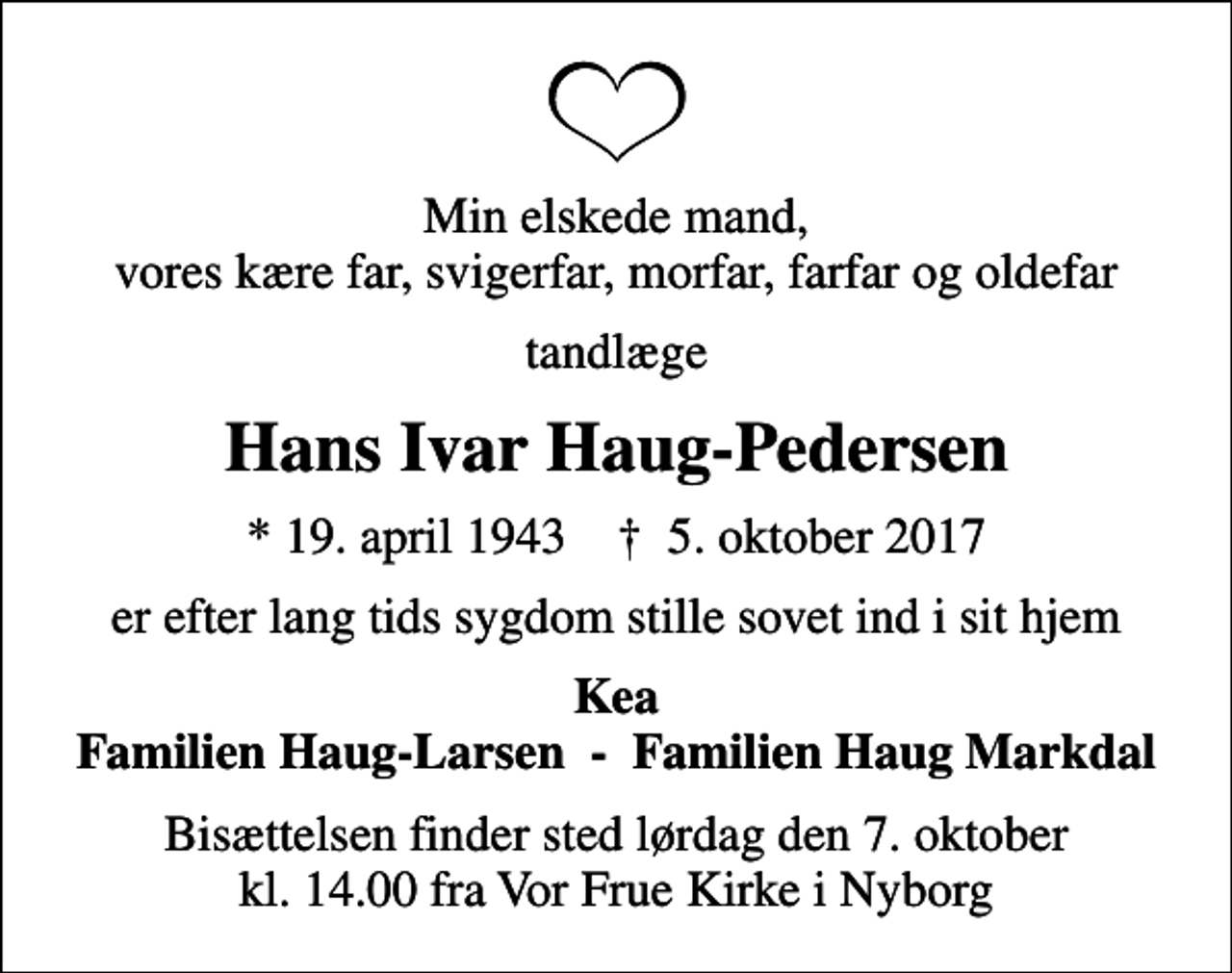 <p>Min elskede mand, vores kære far, svigerfar, morfar, farfar og oldefar<br />tandlæge<br />Hans Ivar Haug-Pedersen<br />* 19. april 1943 ✝ 5. oktober 2017<br />er efter lang tids sygdom stille sovet ind i sit hjem<br />Kea Familien Haug-Larsen - Familien Haug Markdal<br />Bisættelsen finder sted lørdag den 7. oktober kl. 14.00 fra Vor Frue Kirke i Nyborg</p>