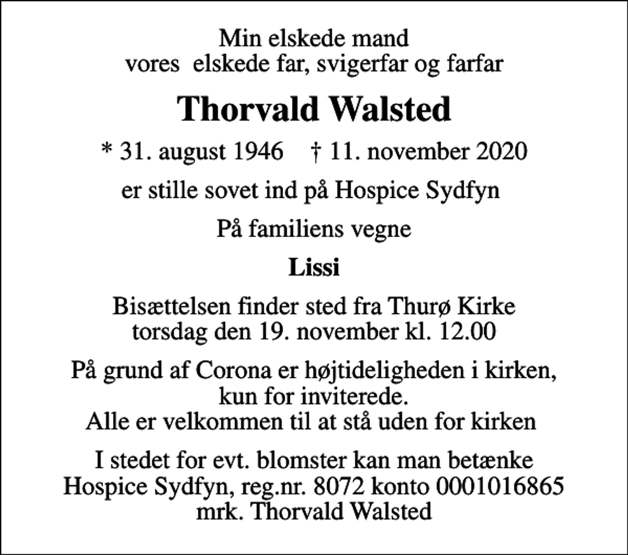 <p>Min elskede mand vores elskede far, svigerfar og farfar<br />Thorvald Walsted<br />* 31. august 1946 ✝ 11. november 2020<br />er stille sovet ind på Hospice Sydfyn<br />På familiens vegne<br />Lissi<br />Bisættelsen finder sted fra Thurø Kirke torsdag den 19. november kl. 12.00<br />På grund af Corona er højtideligheden i kirken, kun for inviterede. Alle er velkommen til at stå uden for kirken<br />I stedet for evt. blomster kan man betænke<br />Hospice Sydfyn reg.nr.8072konto0001016865mrk. Thorvald<br />Walsted</p>