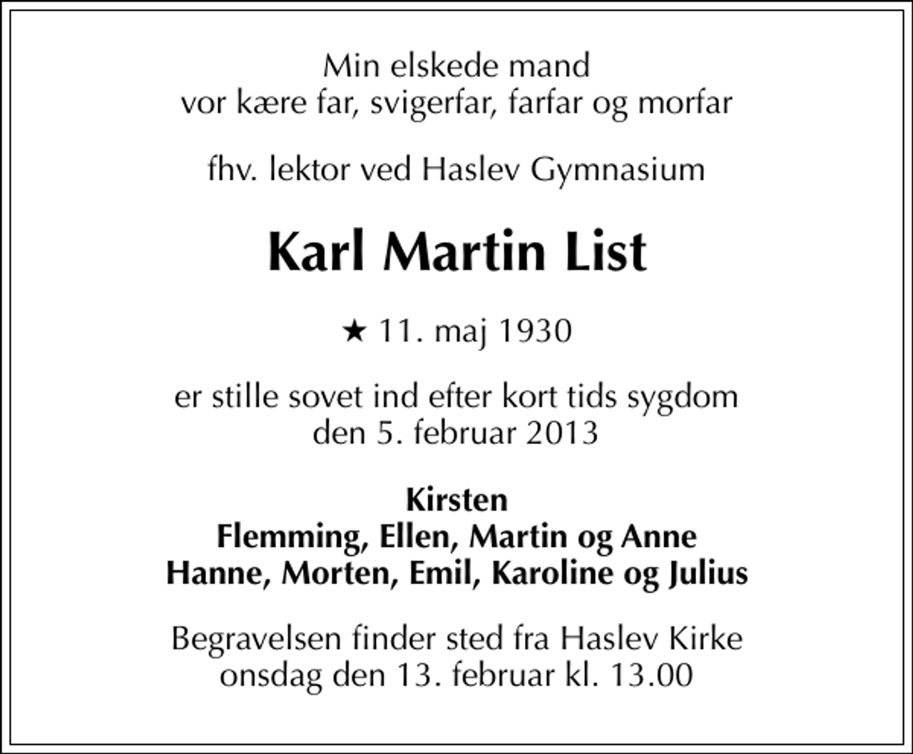 <p>Min elskede mand vor kære far, svigerfar, farfar og morfar<br />fhv. lektor ved Haslev Gymnasium<br />Karl Martin List<br />* 11. maj 1930<br />er stille sovet ind efter kort tids sygdom den 5. februar 2013<br />Kirsten Flemming, Ellen, Martin og Anne Hanne, Morten, Emil, Karoline og Julius<br />Begravelsen finder sted fra Haslev Kirke onsdag den 13. februar kl. 13.00</p>