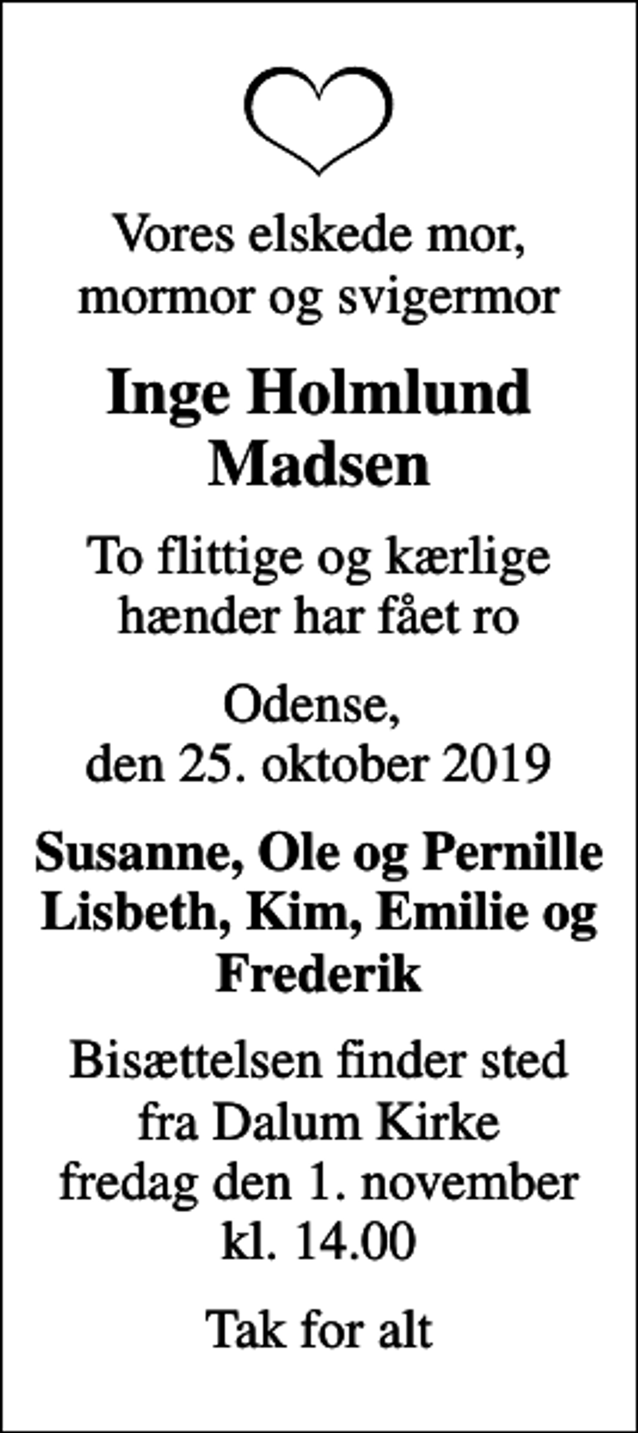 <p>Vores elskede mor, mormor og svigermor<br />Inge Holmlund Madsen<br />To flittige og kærlige hænder har fået ro<br />Odense, den 25. oktober 2019<br />Susanne, Ole og Pernille Lisbeth, Kim, Emilie og Frederik<br />Bisættelsen finder sted fra Dalum Kirke fredag den 1. november kl. 14.00<br />Tak for alt</p>