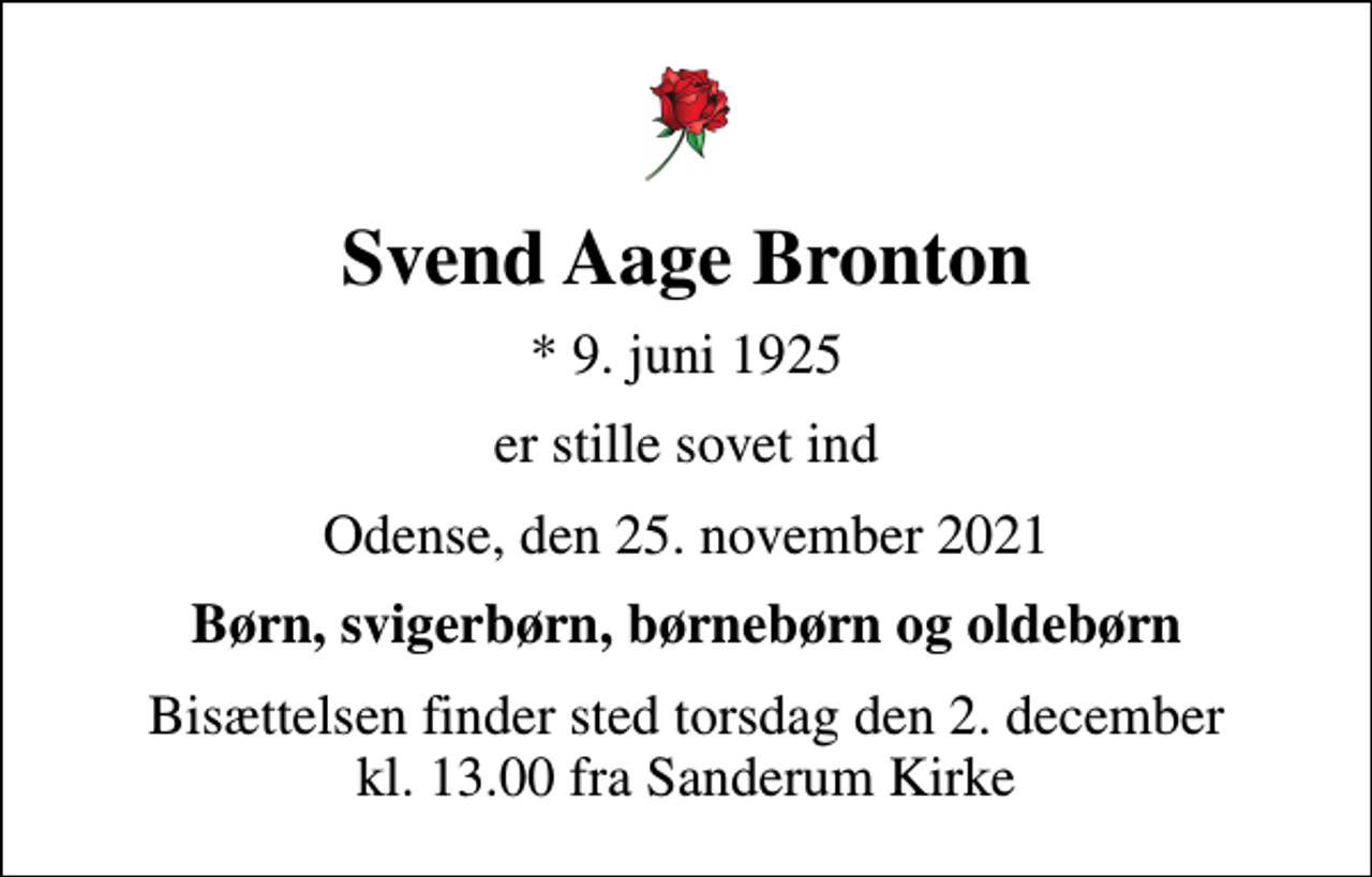 <p>Svend Aage Bronton<br />* 9. juni 1925<br />er stille sovet ind<br />Odense, den 25. november 2021<br />Børn, svigerbørn, børnebørn og oldebørn<br />Bisættelsen finder sted torsdag den 2. december kl. 13.00 fra Sanderum Kirke</p>