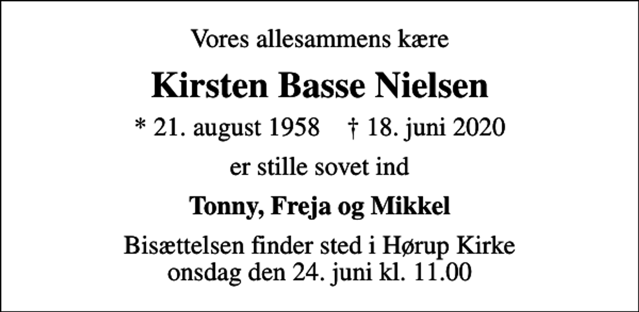 <p>Vores allesammens kære<br />Kirsten Basse Nielsen<br />* 21. august 1958 ✝ 18. juni 2020<br />er stille sovet ind<br />Tonny, Freja og Mikkel<br />Bisættelsen finder sted i Hørup Kirke onsdag den 24. juni kl. 11.00</p>