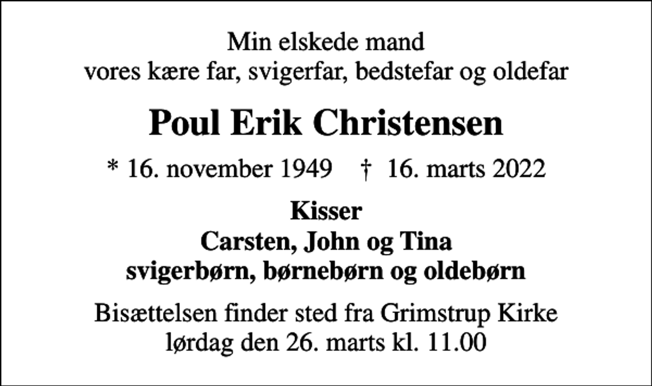 <p>Min elskede mand vores kære far, svigerfar, bedstefar og oldefar<br />Poul Erik Christensen<br />* 16. november 1949 ✝ 16. marts 2022<br />Kisser Carsten, John og Tina svigerbørn, børnebørn og oldebørn<br />Bisættelsen finder sted fra Grimstrup Kirke lørdag den 26. marts kl. 11.00</p>