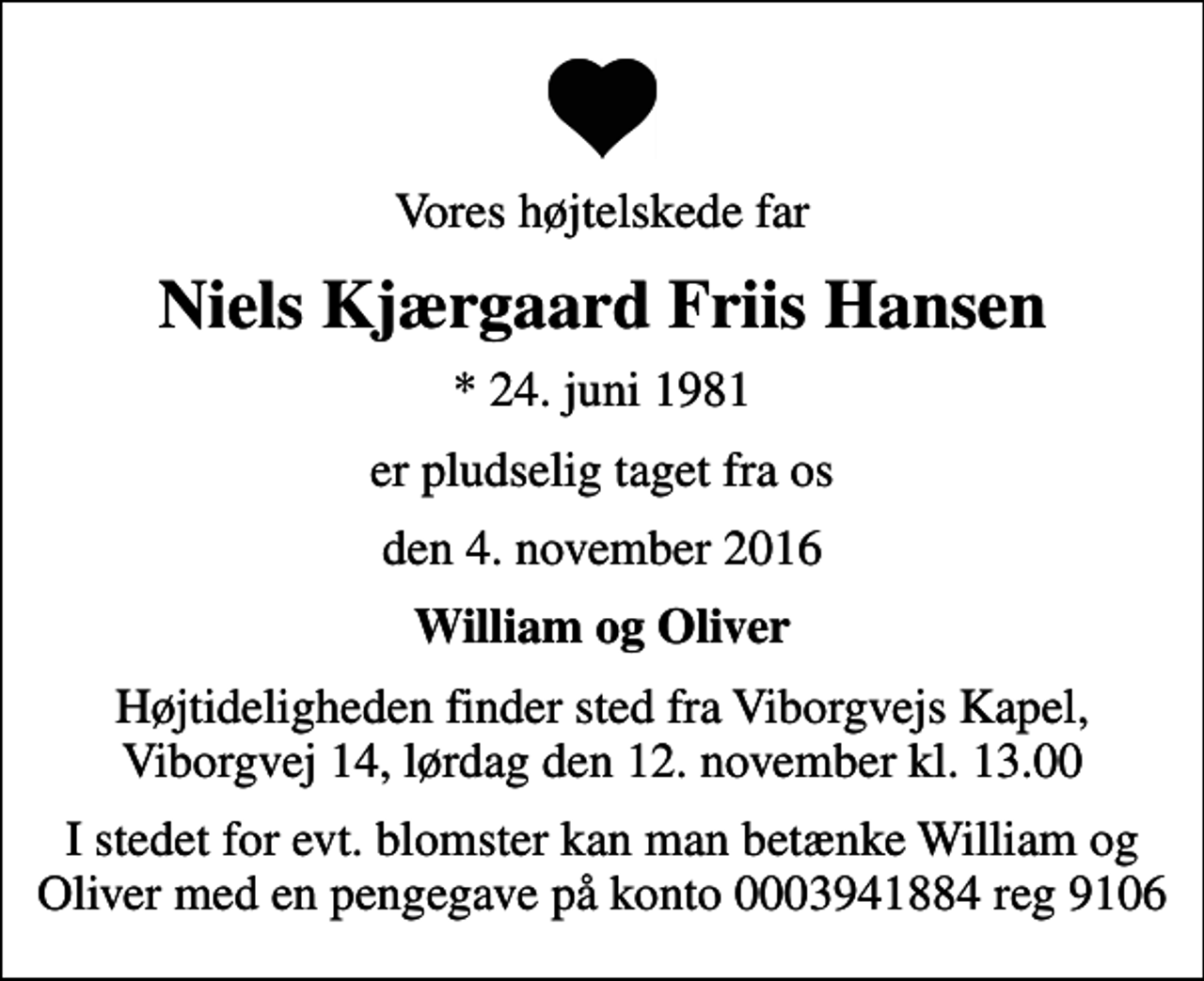 <p>Vores højtelskede far<br />Niels Kjærgaard Friis Hansen<br />* 24. juni 1981<br />er pludselig taget fra os<br />den 4. november 2016<br />William og Oliver<br />Højtideligheden finder sted fra Viborgvejs Kapel, Viborgvej 14, lørdag den 12. november kl. 13.00<br />I stedet for evt. blomster kan man betænke William og Oliver med en pengegave på konto 0003941884 reg 9106</p>