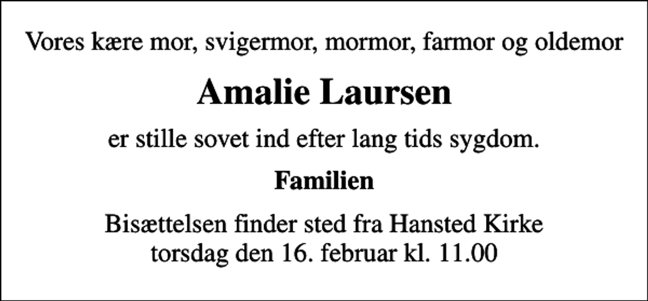 <p>Vores kære mor, svigermor, mormor, farmor og oldemor<br />Amalie Laursen<br />er stille sovet ind efter lang tids sygdom.<br />Familien<br />Bisættelsen finder sted fra Hansted Kirke torsdag den 16. februar kl. 11.00</p>
