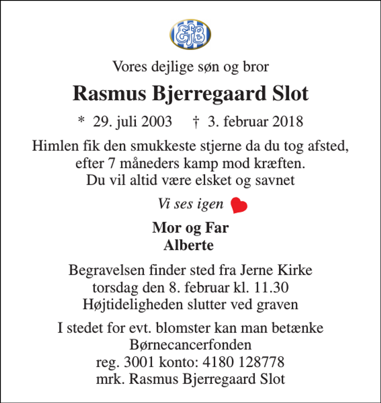 <p>Vores dejlige søn og bror<br />Rasmus Bjerregaard Slot<br />*​ 29. juli 2003​ †​ 3. februar 2018<br />Himlen fik den smukkeste stjerne da du tog afsted, efter 7 måneders kamp mod kræften. Du vil altid være elsket og savnet<br />Vi ses igen<br />Mor og Far Alberte<br />Begravelsen finder sted fra Jerne Kirke torsdag den 8. februar kl. 11.30 Højtideligheden slutter ved graven<br />I stedet for evt. blomster kan man betænke Børnecancerfonden reg. 3001 konto: 4180 128778 mrk. Rasmus Bjerregaard Slot</p>