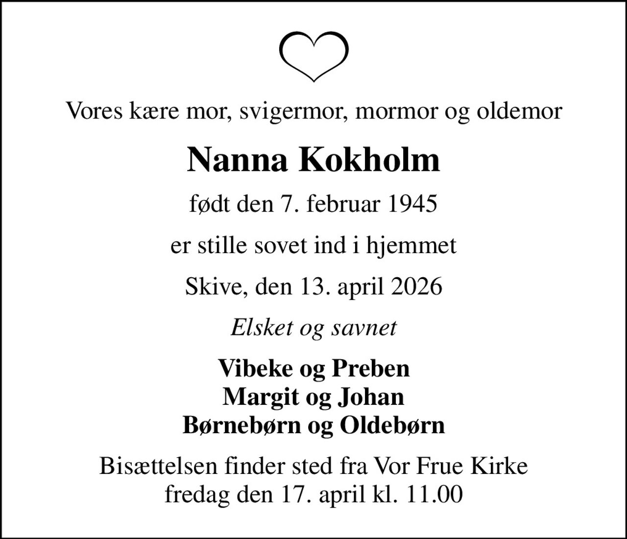 Vores kære mor, svigermor, mormor og oldemor
Nanna Kokholm
født den 7. februar 1945
er stille sovet ind i hjemmet
Skive, den 13. april 2026
Elsket og savnet
Vibeke og Preben Margit og Johan Børnebørn og Oldebørn
Bisættelsen finder sted fra Vor Frue Kirke  fredag den 17. april kl. 11.00