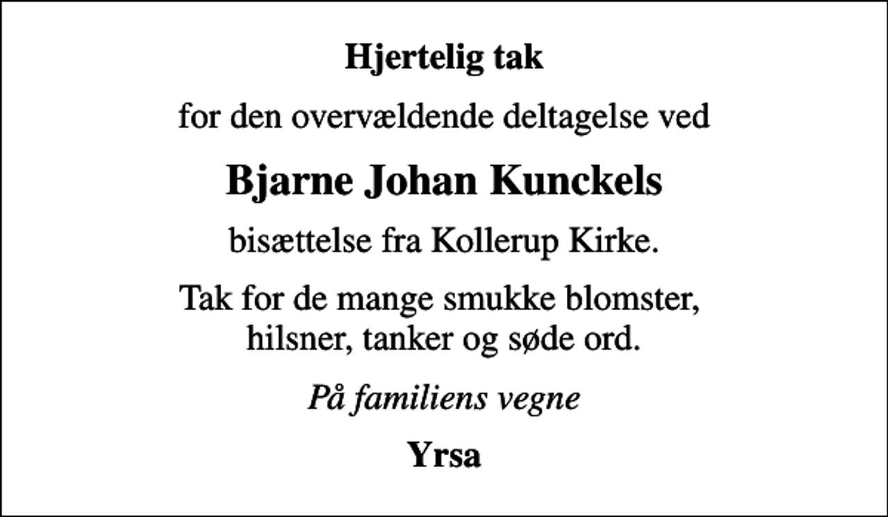 <p>Hjertelig tak<br />for den overvældende deltagelse ved<br />Bjarne Johan Kunckels<br />bisættelse fra Kollerup Kirke.<br />Tak for de mange smukke blomster, hilsner, tanker og søde ord.<br />På familiens vegne<br />Yrsa</p>