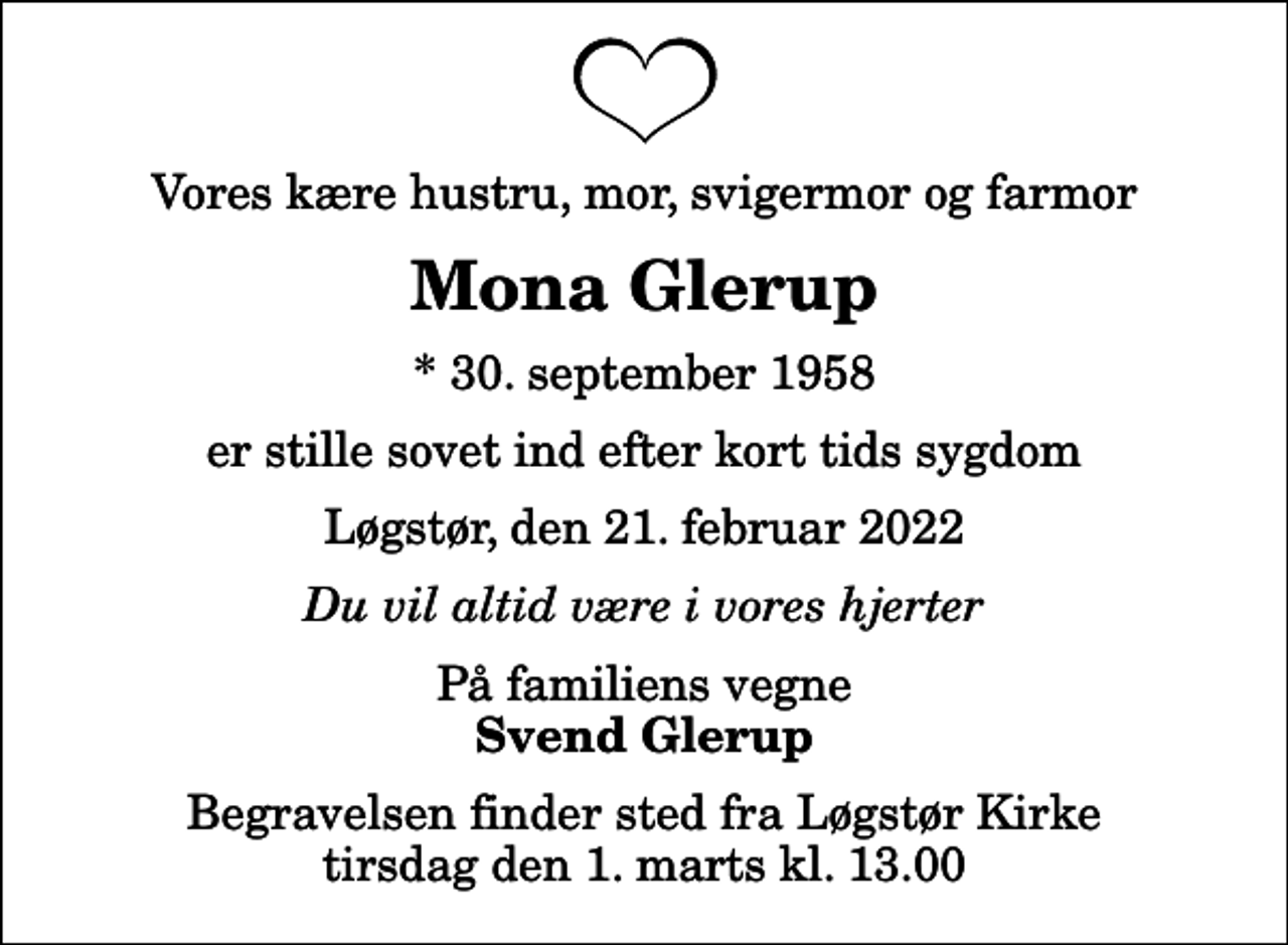 <p>Vores kære hustru, mor, svigermor og farmor<br />Mona Glerup<br />* 30. september 1958<br />er stille sovet ind efter kort tids sygdom<br />Løgstør, den 21. februar 2022<br />Du vil altid være i vores hjerter<br />På familiens vegne<br />Svend Glerup<br />Begravelsen finder sted fra Løgstør Kirke tirsdag den 1. marts kl. 13.00</p>