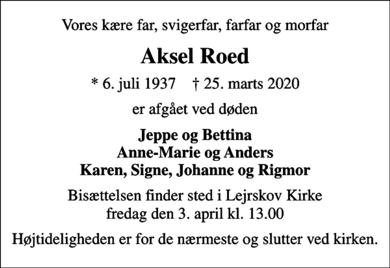 <p>Vores kære far, svigerfar, farfar og morfar<br />Aksel Roed<br />* 6. juli 1937 ✝ 25. marts 2020<br />er afgået ved døden<br />Jeppe og Bettina Anne-Marie og Anders Karen, Signe, Johanne og Rigmor<br />Bisættelsen finder sted i Lejrskov Kirke fredag den 3. april kl. 13.00<br />Højtideligheden er for de nærmeste og slutter ved kirken.</p>