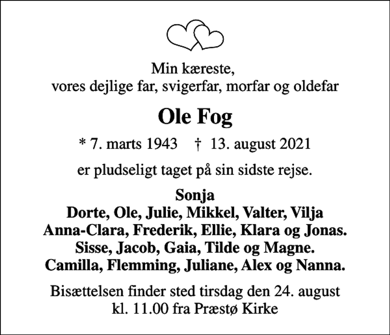 <p>Min kæreste, vores dejlige far, svigerfar, morfar og oldefar<br />Ole Fog<br />* 7. marts 1943 ✝ 13. august 2021<br />er pludseligt taget på sin sidste rejse.<br />Sonja Dorte, Ole, Julie, Mikkel, Valter, Vilja Anna-Clara, Frederik, Ellie, Klara og Jonas. Sisse, Jacob, Gaia, Tilde og Magne. Camilla, Flemming, Juliane, Alex og Nanna.<br />Bisættelsen finder sted tirsdag den 24. august kl. 11.00 fra Præstø Kirke</p>