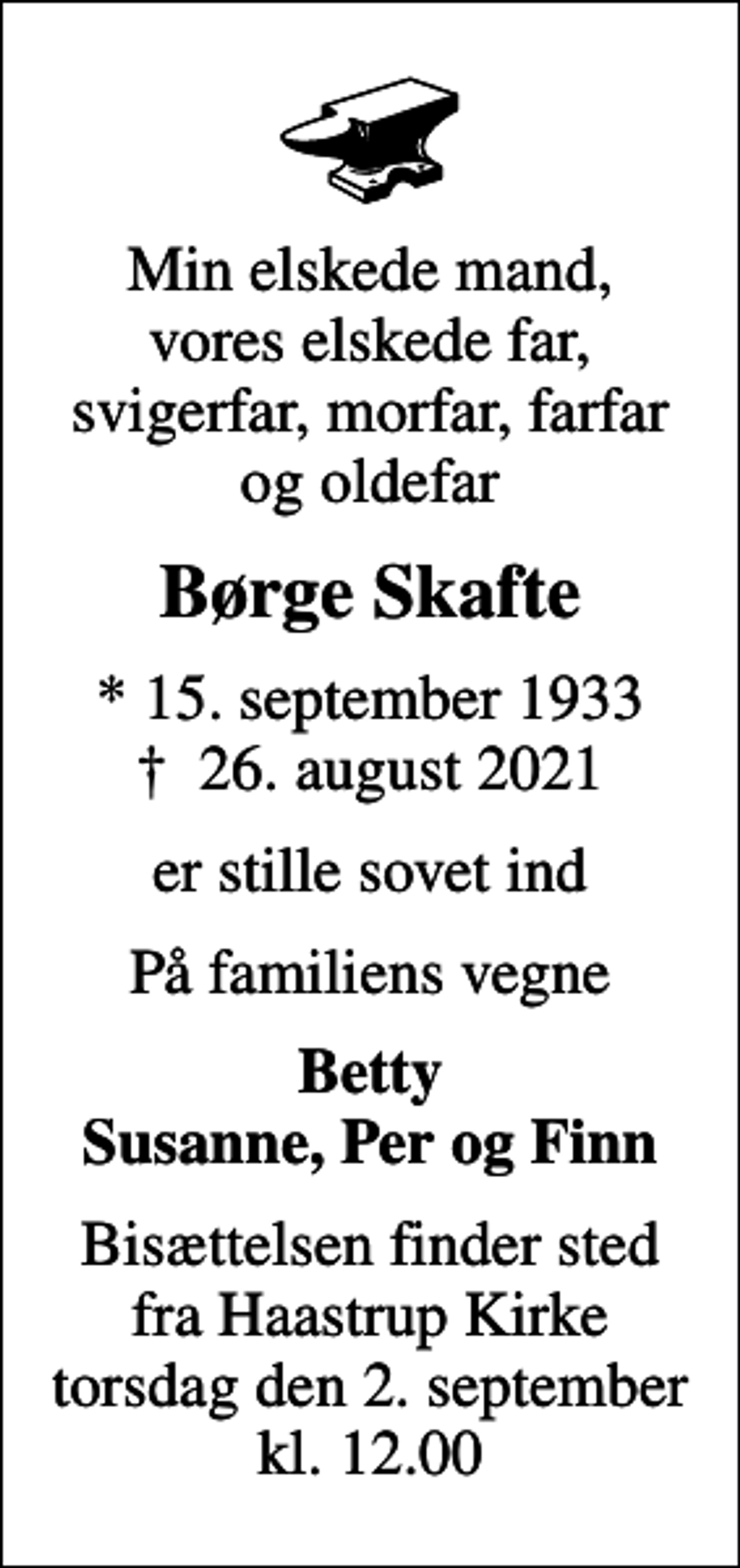 <p>Min elskede mand, vores elskede far, svigerfar, morfar, farfar og oldefar<br />Børge Skafte<br />* 15. september 1933<br />✝ 26. august 2021<br />er stille sovet ind<br />På familiens vegne<br />Betty Susanne, Per og Finn<br />Bisættelsen finder sted fra Haastrup Kirke torsdag den 2. september kl. 12.00</p>