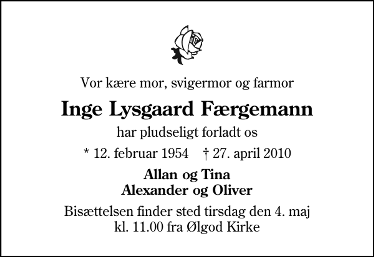 <p>Vor kære mor, svigermor og farmor<br />Inge Lysgaard Færgemann<br />har pludseligt forladt os<br />* 12. februar 1954 ✝ 27. april 2010<br />Allan og Tina Alexander og Oliver<br />Bisættelsen finder sted tirsdag den 4. maj kl. 11.00 fra Ølgod Kirke</p>
