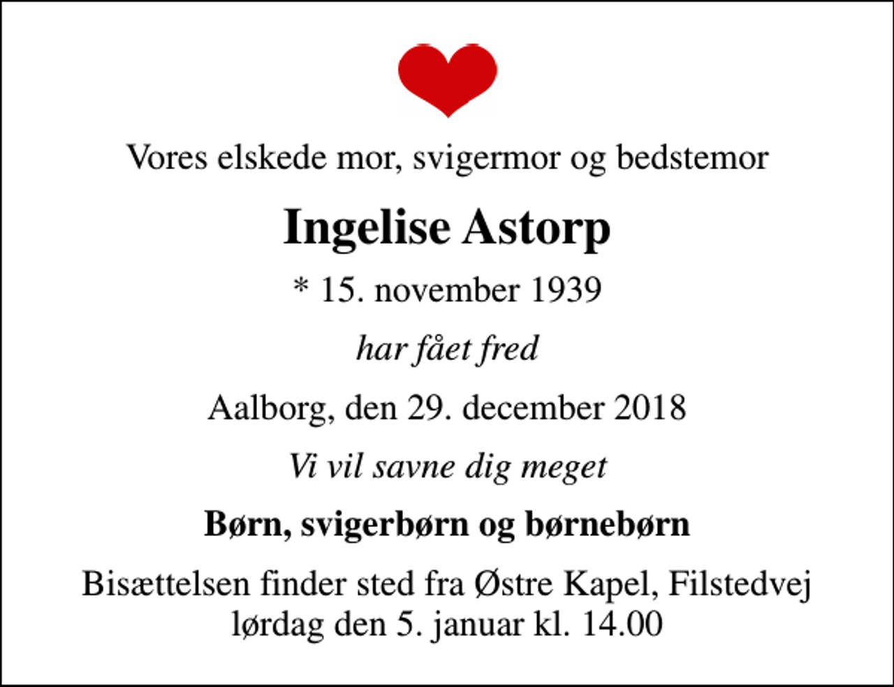 <p>Vores elskede mor, svigermor og bedstemor<br />Ingelise Astorp<br />* 15. november 1939<br />har fået fred<br />Aalborg, den 29. december 2018<br />Vi vil savne dig meget<br />Børn, svigerbørn og børnebørn<br />Bisættelsen finder sted fra Østre Kapel, Filstedvej lørdag den 5. januar kl. 14.00</p>