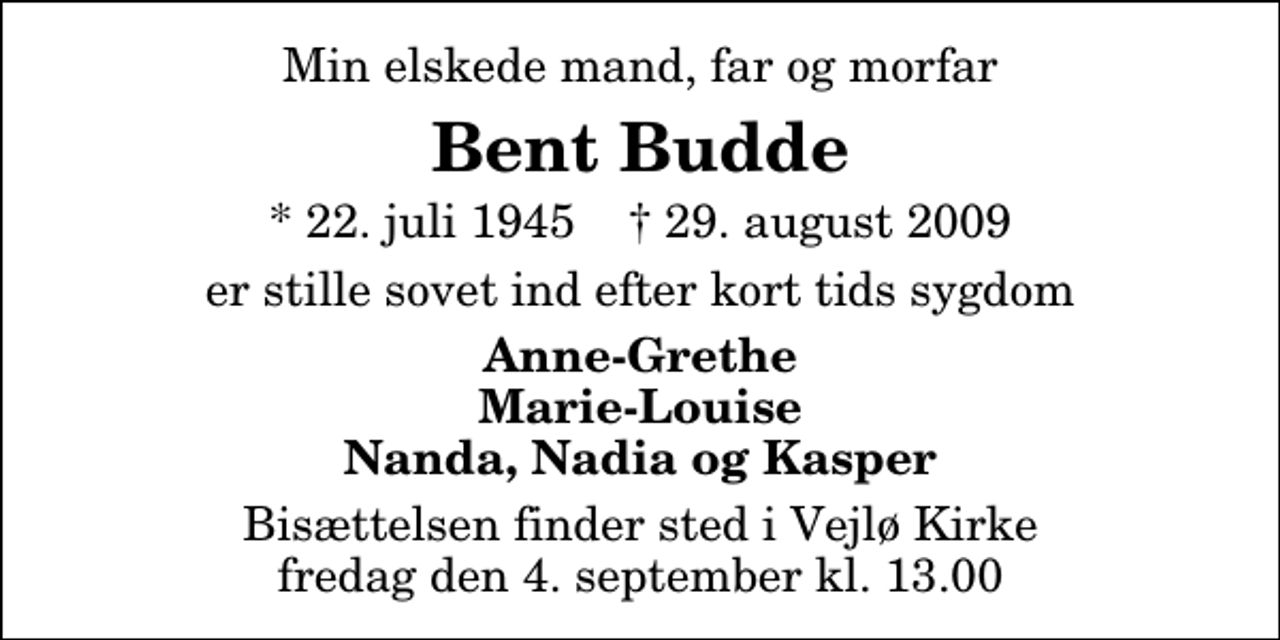 <p>Min elskede mand, far og morfar<br />Bent Budde<br />* 22. juli 1945 ✝ 29. august 2009<br />er stille sovet ind efter kort tids sygdom<br />Anne-Grethe Marie-Louise Nanda, Nadia og Kasper<br />Bisættelsen finder sted i Vejlø Kirke fredag den 4. september kl. 13.00</p>