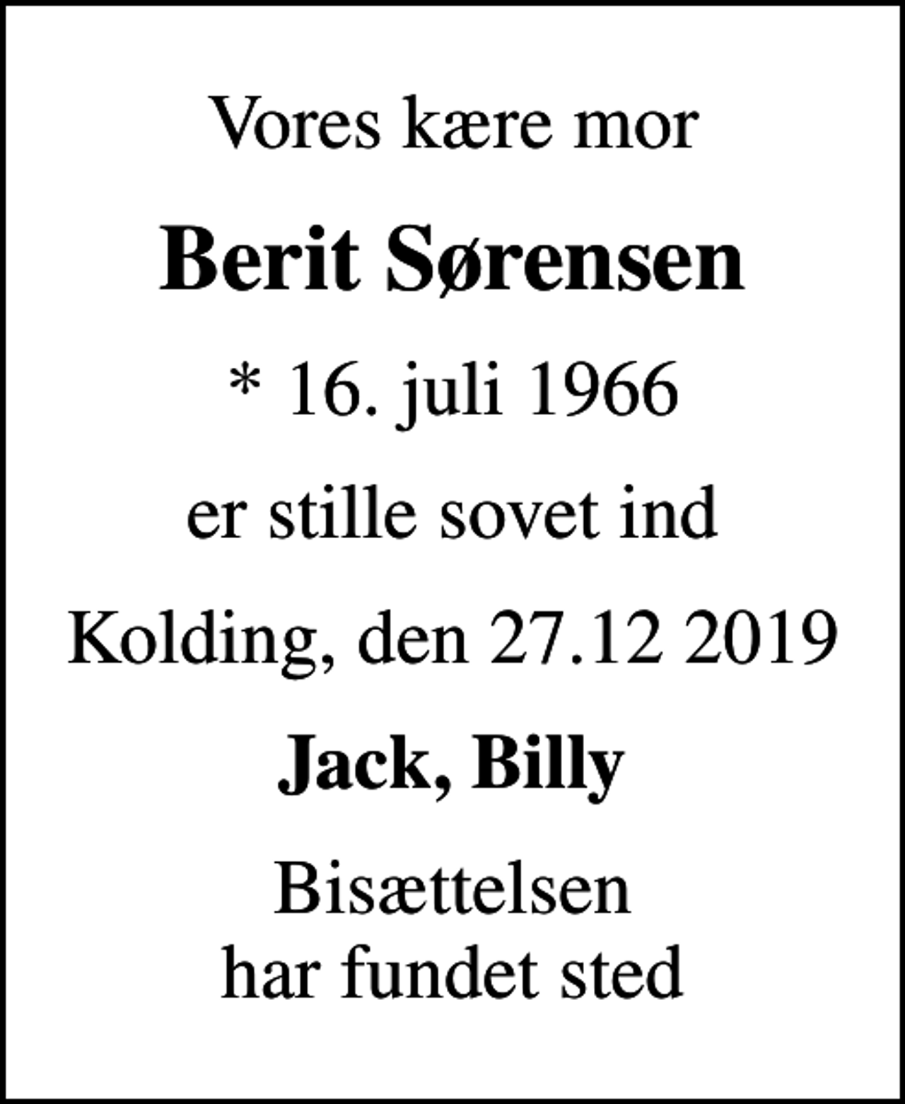 <p>Vores kære mor<br />Berit Sørensen<br />* 16. juli 1966<br />er stille sovet ind<br />Kolding, den 27.12 2019<br />Jack, Billy<br />Bisættelsen har fundet sted</p>