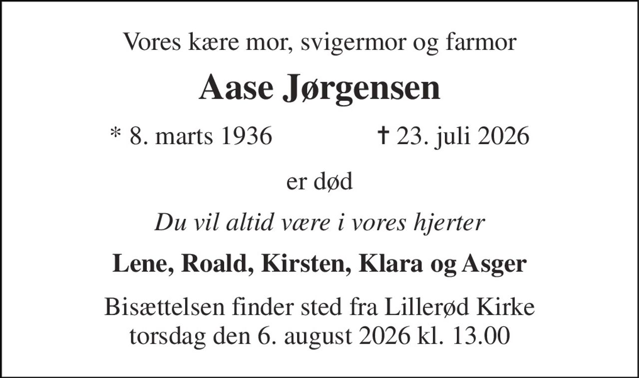 Vores kære mor, svigermor og farmor 
Aase Jørgensen 
*​ 8. marts 1936​                ✝​ 23. juli 2026 
er død 
Du vil altid være i vores hjerter 
Lene, Roald, Kirsten, Klara og Asger 
Bisættelsen finder sted fra Lillerød Kirke torsdag den 6. august 2026 kl. 13.00
