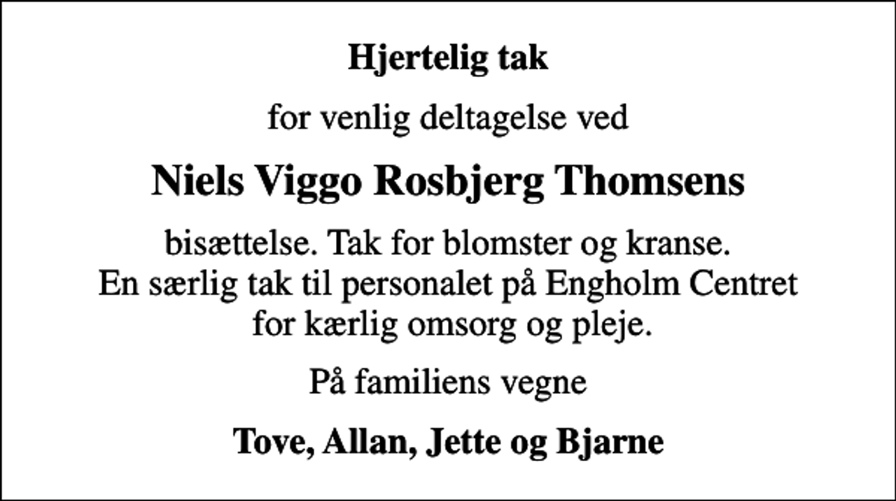 <p>Hjertelig tak<br />for venlig deltagelse ved<br />Niels Viggo Rosbjerg Thomsens<br />bisættelse. Tak for blomster og kranse. En særlig tak til personalet på Engholm Centret for kærlig omsorg og pleje.<br />På familiens vegne<br />Tove, Allan, Jette og Bjarne</p>