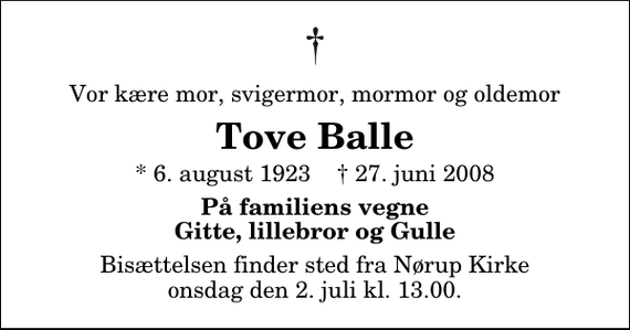 <p>Vor kære mor, svigermor, mormor og oldemor<br />Tove Balle<br />* 6. august 1923 ✝ 27. juni 2008<br />På familiens vegne Gitte, lillebror og Gulle<br />Bisættelsen finder sted fra Nørup Kirke onsdag den 2. juli kl. 13.00</p>