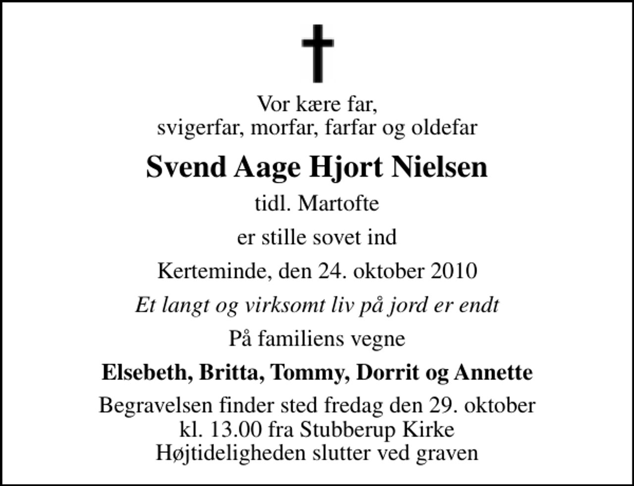 <p>Vor kære far, svigerfar, morfar, farfar og oldefar<br />Svend Aage Hjort Nielsen<br />tidl. Martofte<br />er stille sovet ind<br />Kerteminde, den 24. oktober 2010<br />Et langt og virksomt liv på jord er endt<br />På familiens vegne<br />Elsebeth, Britta, Tommy, Dorrit og Annette<br />Begravelsen finder sted fredag den 29. oktober kl. 13.00 fra Stubberup Kirke Højtideligheden slutter ved graven</p>