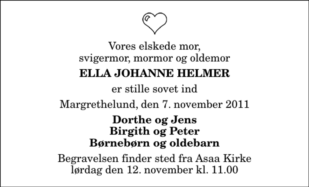<p>Vores elskede mor, svigermor, mormor og oldemor<br />Ella Johanne Helmer<br />er stille sovet ind<br />Margrethelund, den 7. november 2011<br />Dorthe og Jens Birgith og Peter Børnebørn og oldebarn<br />Begravelsen finder sted fra Aså Kirke lørdag den 12. november kl. 11.00</p>