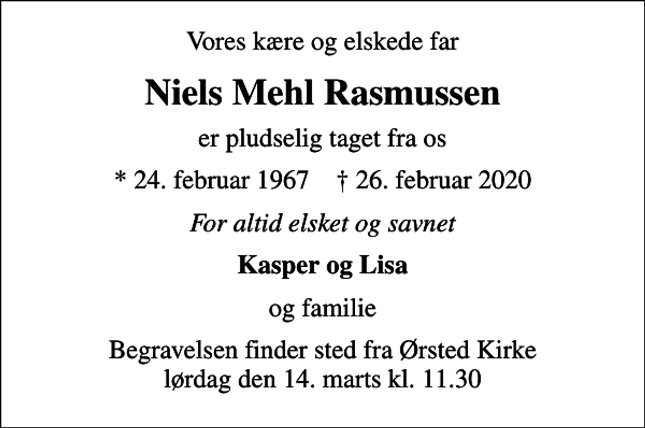 <p>Vores kære og elskede far<br />Niels Mehl Rasmussen<br />er pludselig taget fra os<br />* 24. februar 1967 ✝ 26. februar 2020<br />For altid elsket og savnet<br />Kasper og Lisa<br />og familie<br />Begravelsen finder sted fra Ørsted Kirke lørdag den 14. marts kl. 11.30</p>