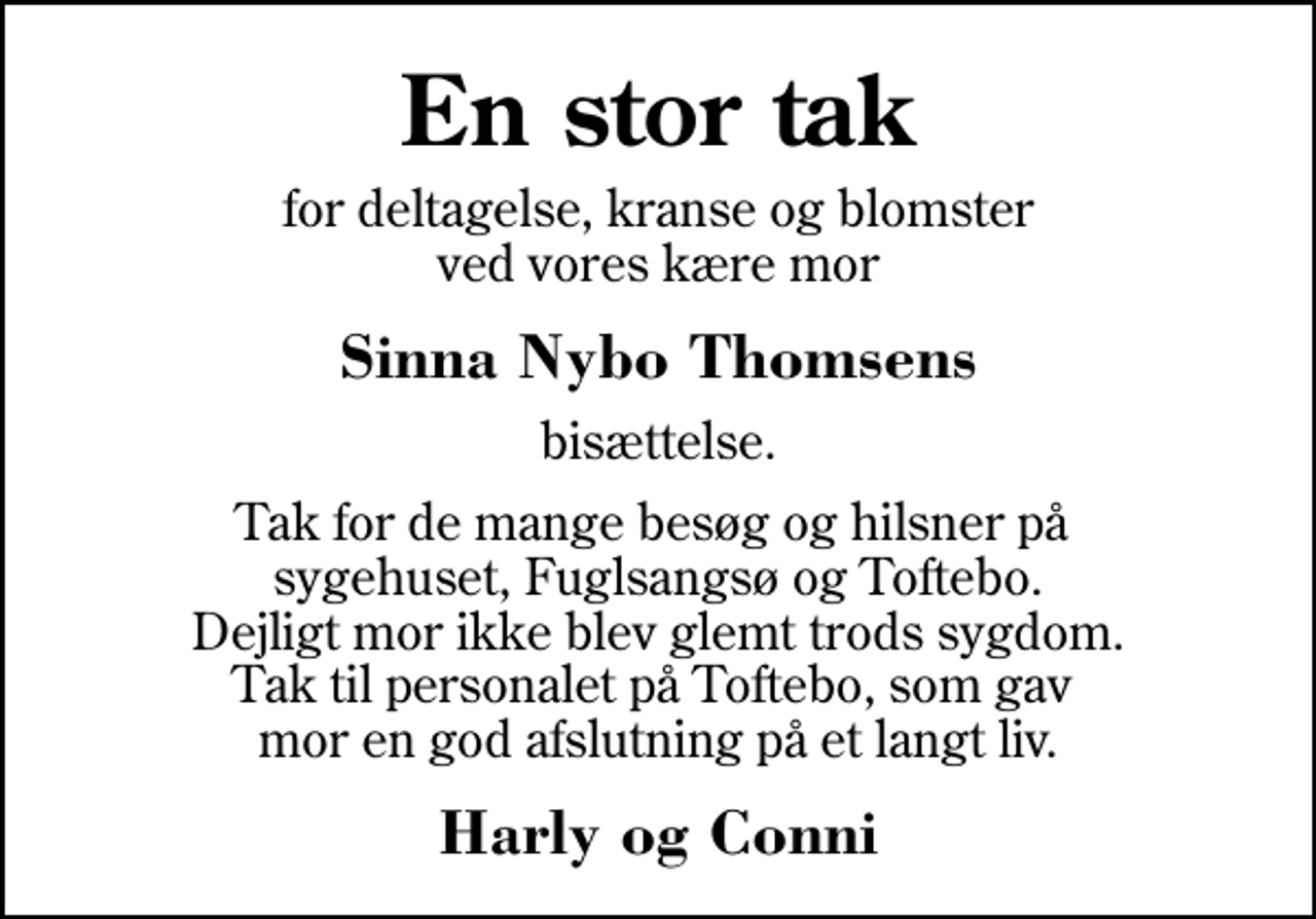 <p>En stor tak<br />for deltagelse, kranse og blomster ved vores kære mor<br />Sinna Nybo Thomsens<br />bisættelse.<br />Tak for de mange besøg og hilsner på sygehuset, Fuglsangsø og Toftebo. Dejligt mor ikke blev glemt trods sygdom. Tak til personalet på Toftebo, som gav mor en god afslutning på et langt liv.<br />Harly og Conni</p>