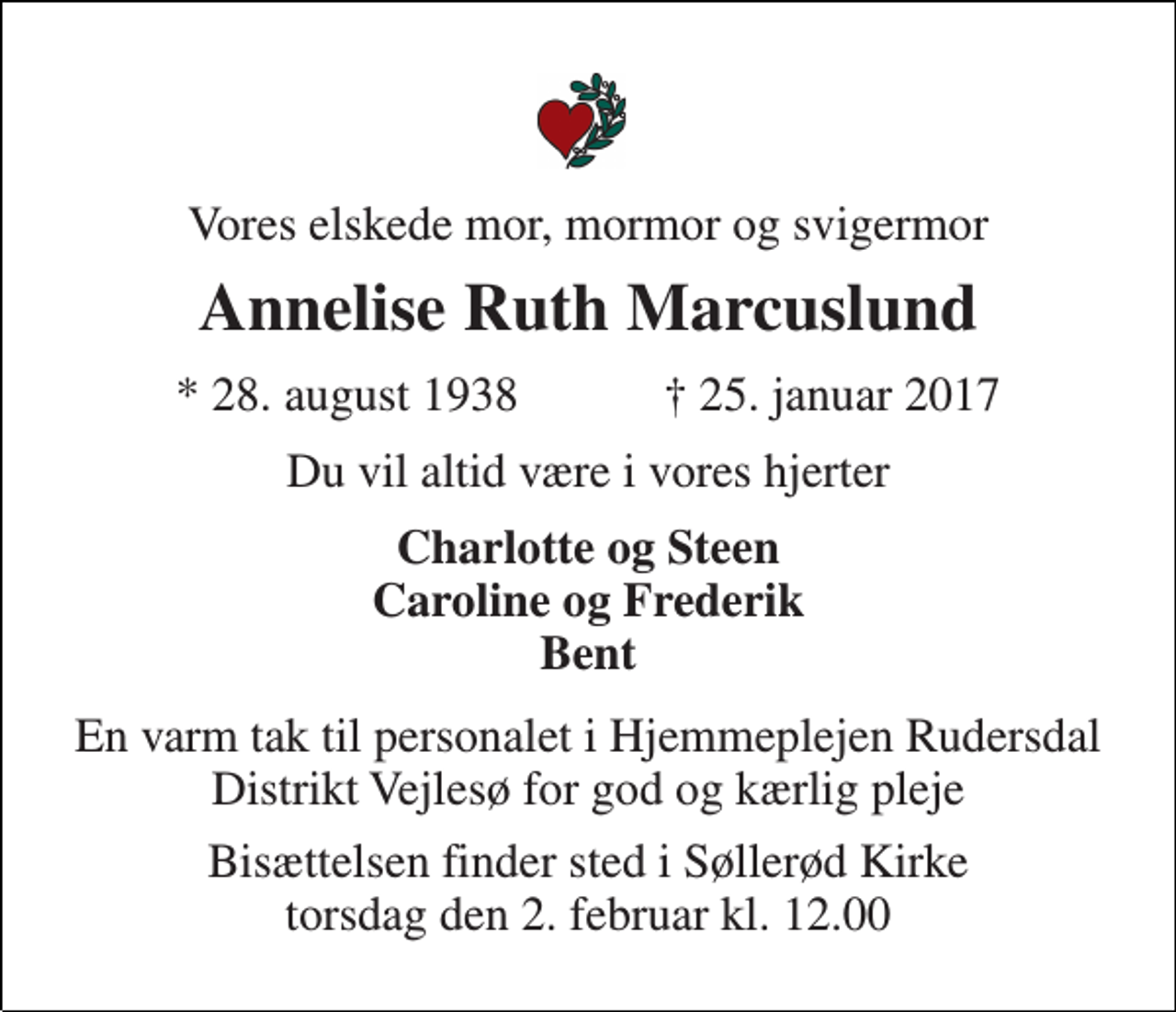 <p>Vores elskede mor, mormor og svigermor<br />Annelise Ruth Marcuslund<br />★ 28. august 1938 ✝ 25. januar 2017<br />Du vil altid være i vores hjerter<br />Charlotte og Steen Caroline og Frederik Bent<br />En varm tak til personalet i Hjemmeplejen Rudersdal Distrikt Vejlesø for god og kærlig pleje<br />Bisættelsen finder sted i Søllerød Kirke torsdag den 2. februar kl. 12.00</p>