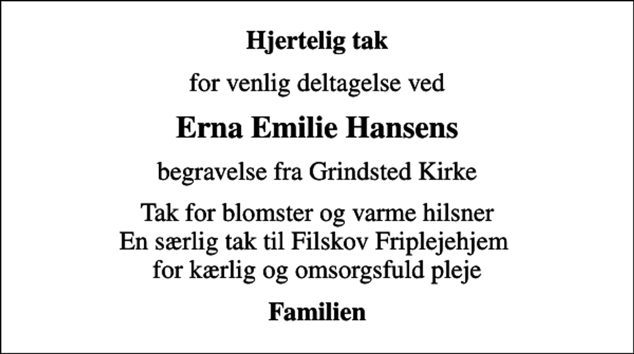 <p>Hjertelig tak<br />for venlig deltagelse ved<br />Erna Emilie Hansens<br />begravelse fra Grindsted Kirke<br />Tak for blomster og varme hilsner En særlig tak til Filskov Friplejehjem for kærlig og omsorgsfuld pleje<br />Familien</p>