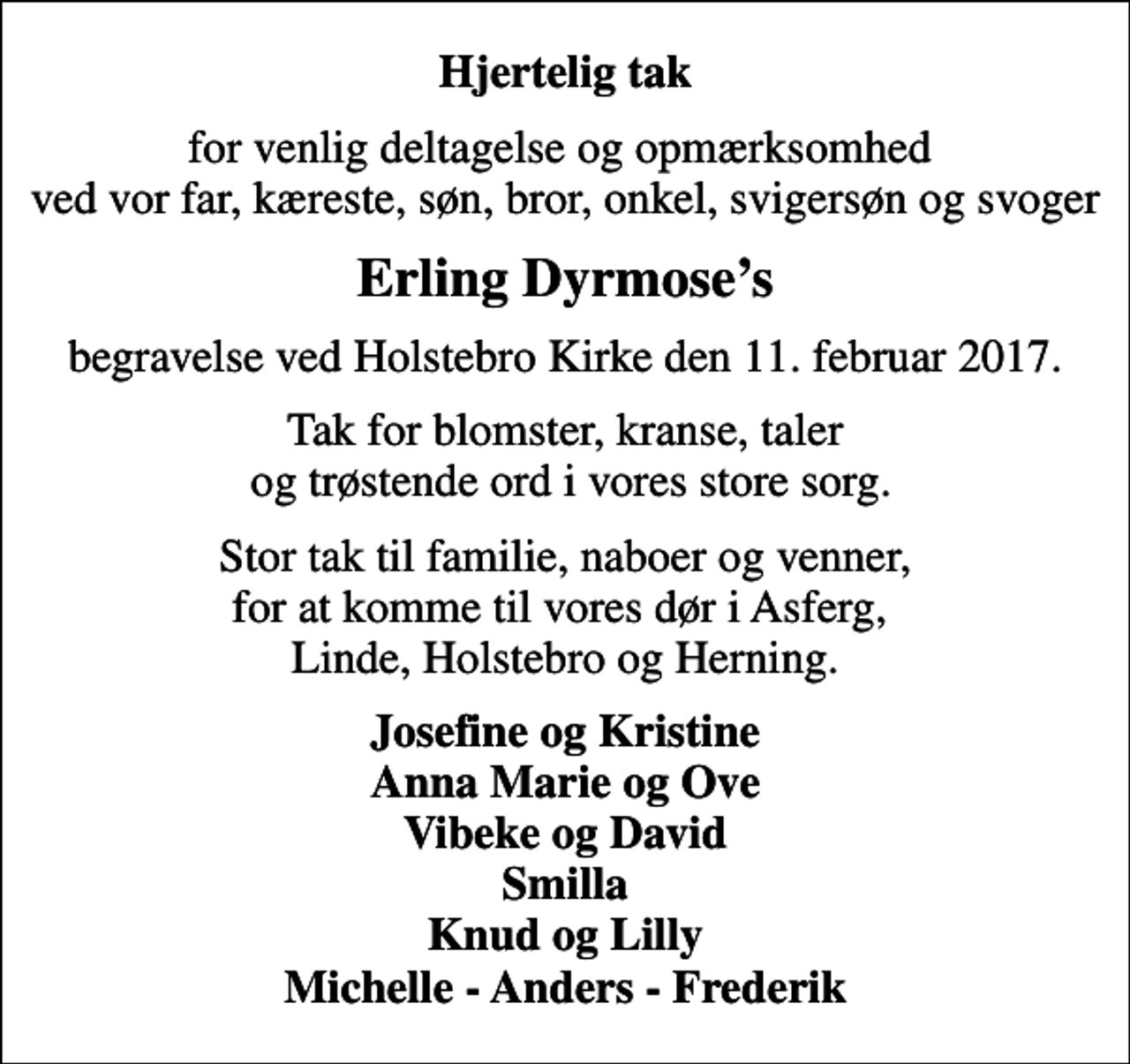 <p>Hjertelig tak<br />for venlig deltagelse og opmærksomhed ved vor far, kæreste, søn, bror, onkel, svigersøn og svoger<br />Erling Dyrmoses<br />begravelse ved Holstebro Kirke den 11. februar 2017.<br />Tak for blomster, kranse, taler og trøstende ord i vores store sorg.<br />Stor tak til familie, naboer og venner, for at komme til vores dør i Asferg, Linde, Holstebro og Herning.<br />Josefine og Kristine Anna Marie og Ove Vibeke og David Smilla Knud og Lilly Michelle - Anders - Frederik</p>