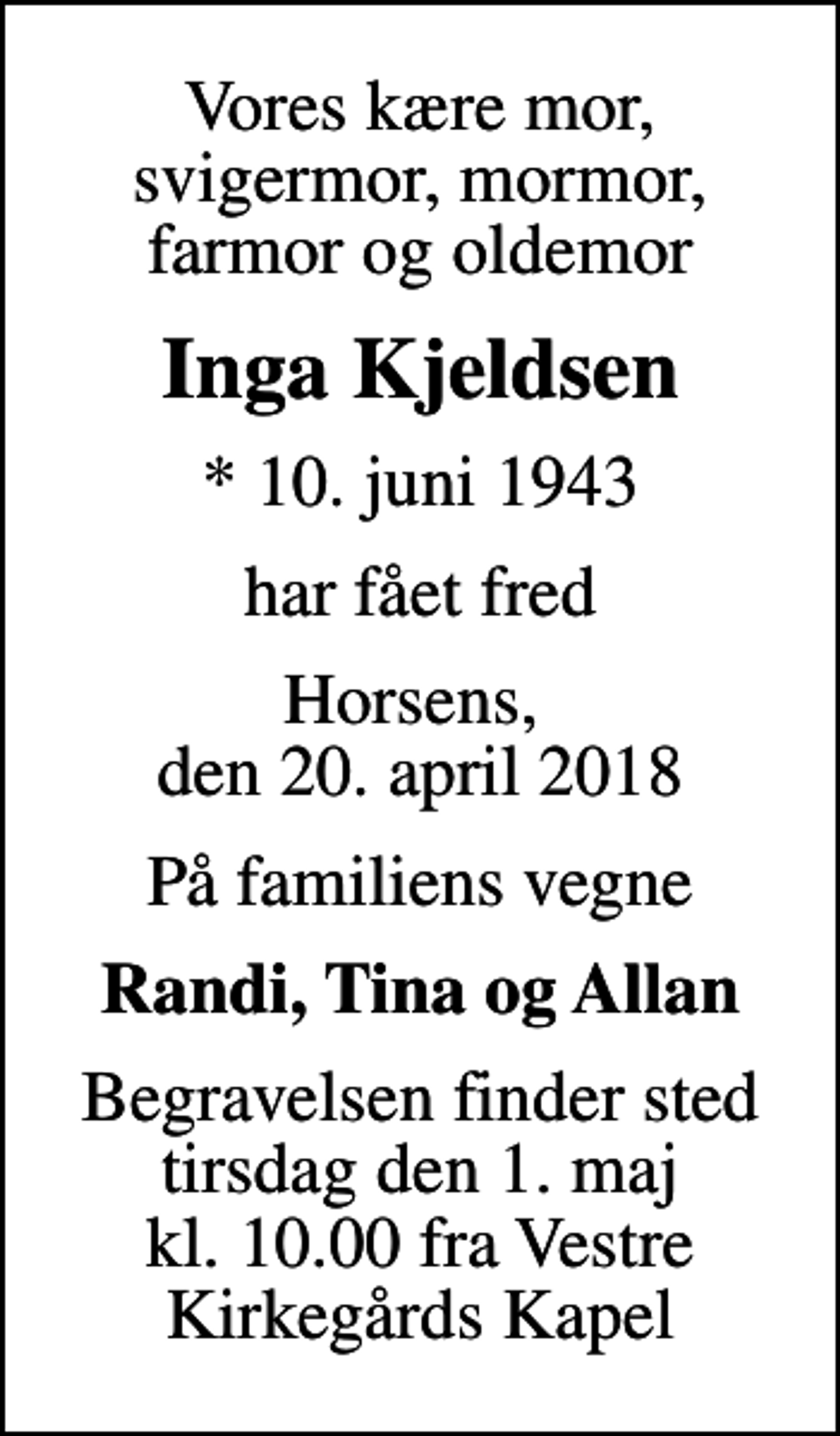 <p>Vores kære mor, svigermor, mormor, farmor og oldemor<br />Inga Kjeldsen<br />* 10. juni 1943<br />har fået fred<br />Horsens, den 20. april 2018<br />På familiens vegne<br />Randi, Tina og Allan<br />Begravelsen finder sted tirsdag den 1. maj kl. 10.00 fra Vestre Kirkegårds Kapel</p>