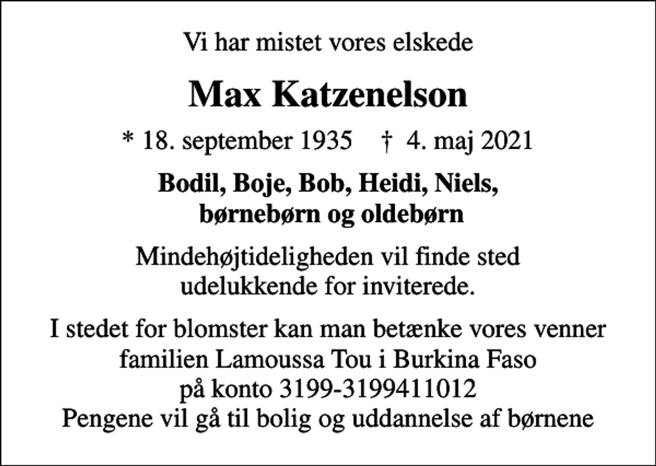 <p>Vi har mistet vores elskede<br />Max Katzenelson<br />* 18. september 1935 ✝ 4. maj 2021<br />Bodil, Boje, Bob, Heidi, Niels, børnebørn og oldebørn<br />Mindehøjtideligheden vil finde sted udelukkende for inviterede.<br />I stedet for blomster kan man betænke vores venner familien Lamoussa Tou i Burkina Faso på konto 3199-3199411012 Pengene vil gå til bolig og uddannelse af børnene</p>