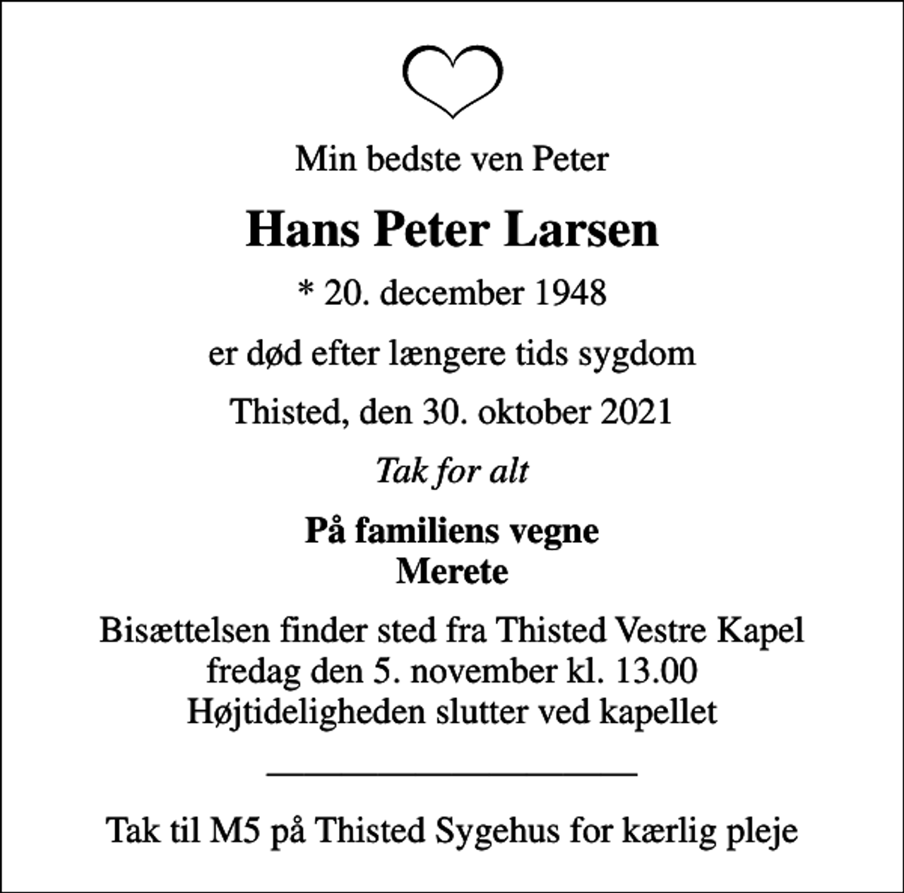 <p>Min bedste ven Peter<br />Hans Peter Larsen<br />* 20. december 1948<br />er død efter længere tids sygdom<br />Thisted, den 30. oktober 2021<br />Tak for alt<br />På familiens vegne<br />Merete<br />Bisættelsen finder sted fra Thisted Vestre Kapel fredag den 5. november kl. 13.00 Højtideligheden slutter ved kapellet</p>