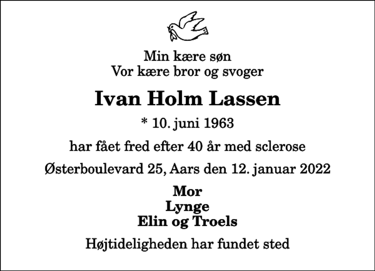 <p>Min kære søn Vor kære bror og svoger<br />Ivan Holm Lassen<br />* 10. juni 1963<br />har fået fred efter 40 år med sclerose<br />Østerboulevard 25, Aars den 12. januar 2022<br />Mor Lynge Elin og Troels<br />Højtideligheden har fundet sted</p>
