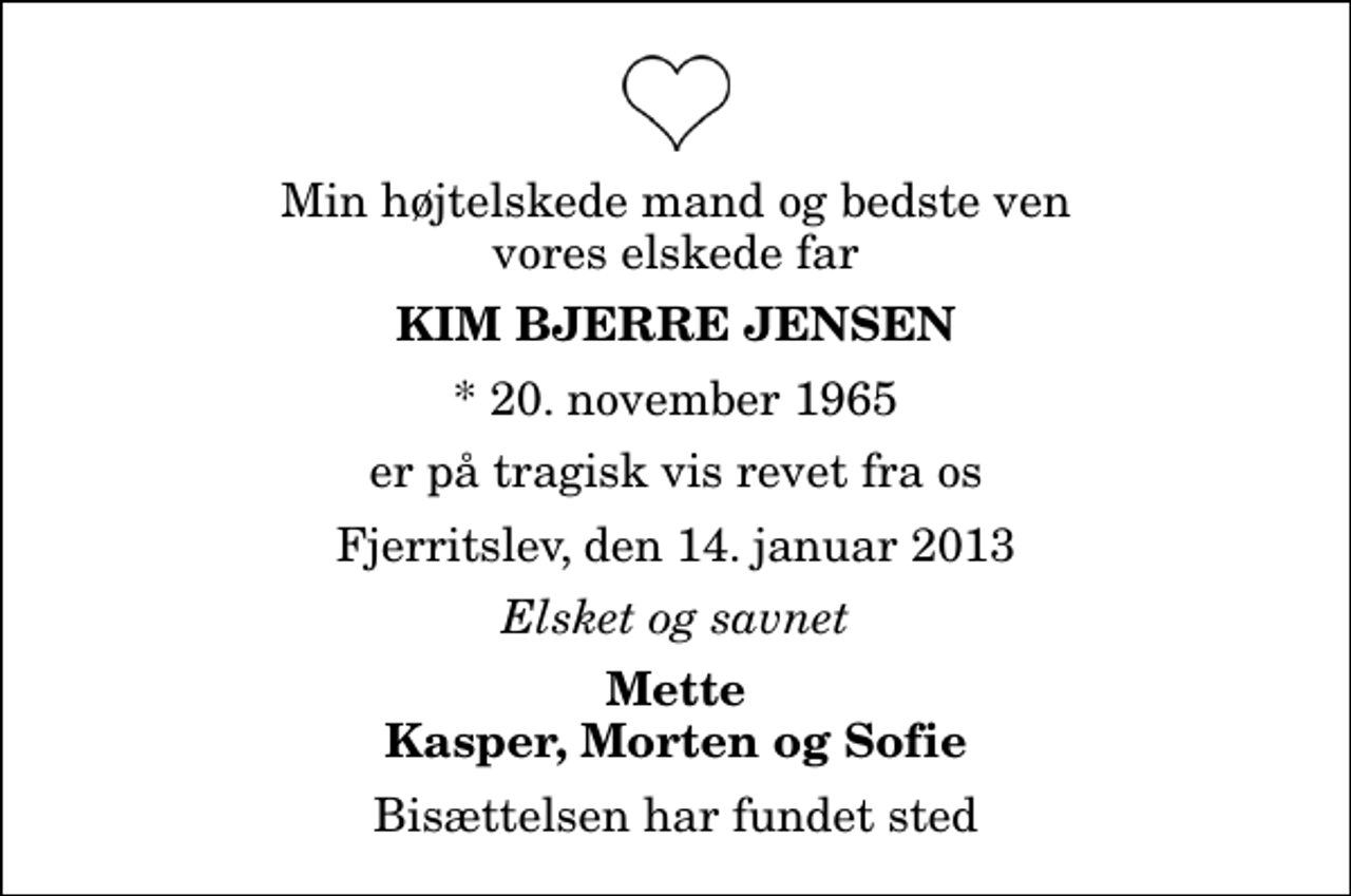 <p>Min højtelskede mand og bedste ven vores elskede far<br />Kim Bjerre Jensen<br />* 20. november 1965<br />er på tragisk vis revet fra os<br />Fjerritslev, den 14. januar 2013<br />Elsket og savnet<br />Mette Kasper, Morten og Sofie<br />Bisættelsen har fundet sted</p>