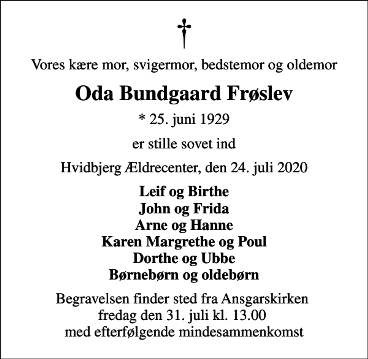 <p>Vores kære mor, svigermor, bedstemor og oldemor<br />Oda Bundgaard Frøslev<br />* 25. juni 1929<br />er stille sovet ind<br />Hvidbjerg Ældrecenter, den 24. juli 2020<br />Leif og Birthe John og Frida Arne og Hanne Karen Margrethe og Poul Dorthe og Ubbe Børnebørn og oldebørn<br />Begravelsen finder sted fra Ansgarskirken fredag den 31. juli kl. 13.00 med efterfølgende mindesammenkomst</p>
